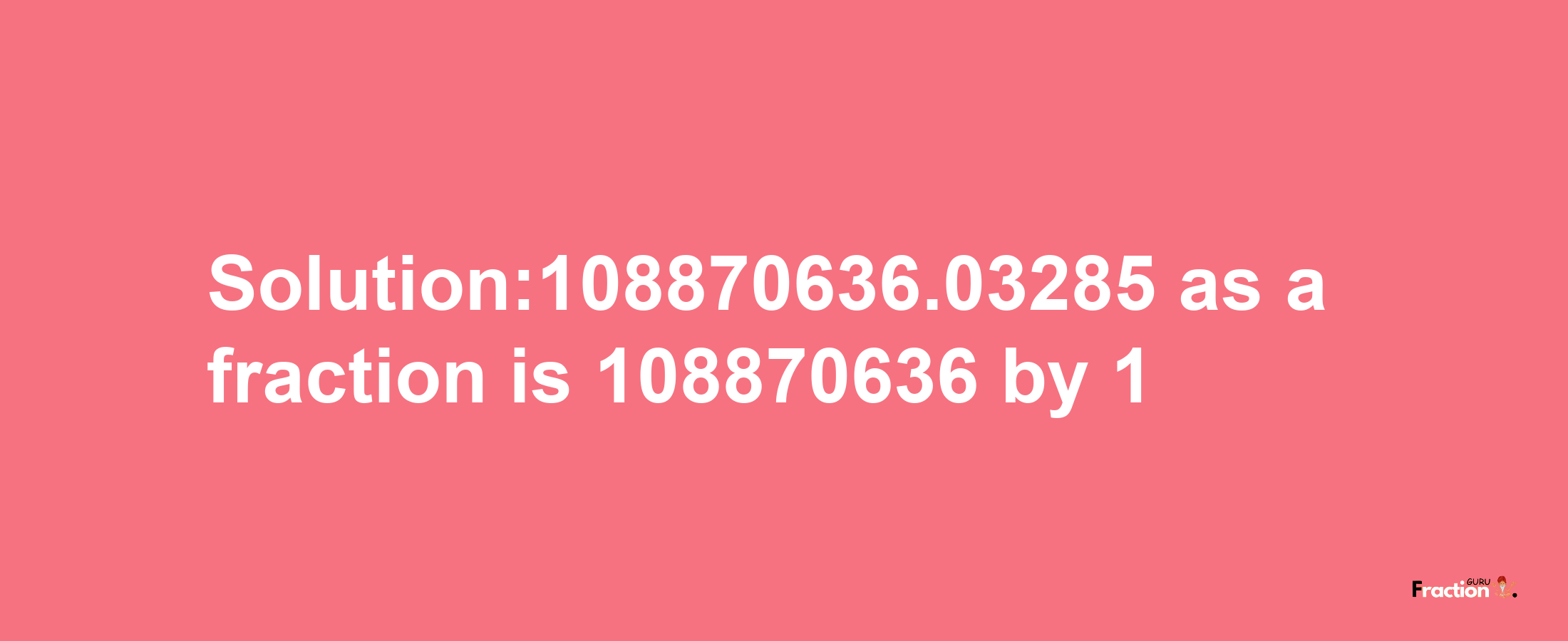 Solution:108870636.03285 as a fraction is 108870636/1