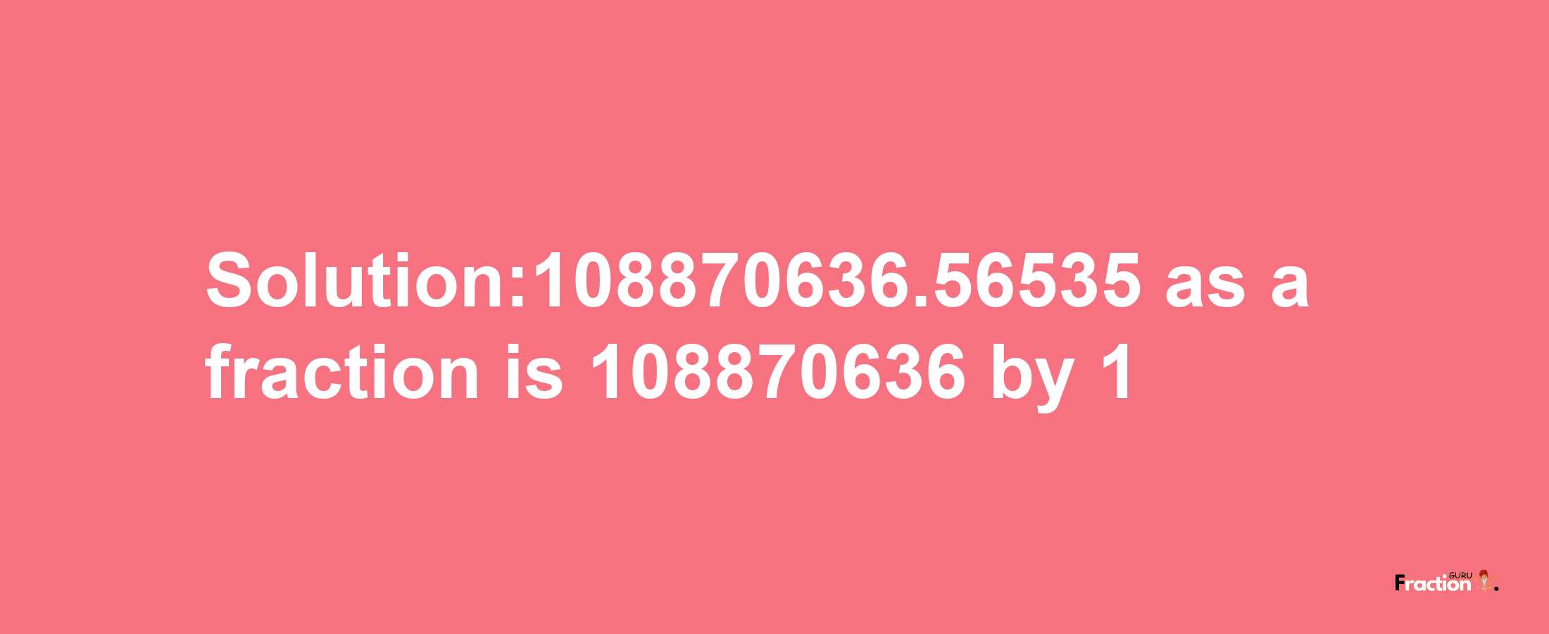 Solution:108870636.56535 as a fraction is 108870636/1