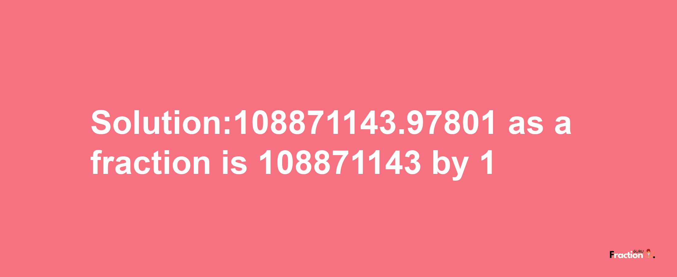 Solution:108871143.97801 as a fraction is 108871143/1