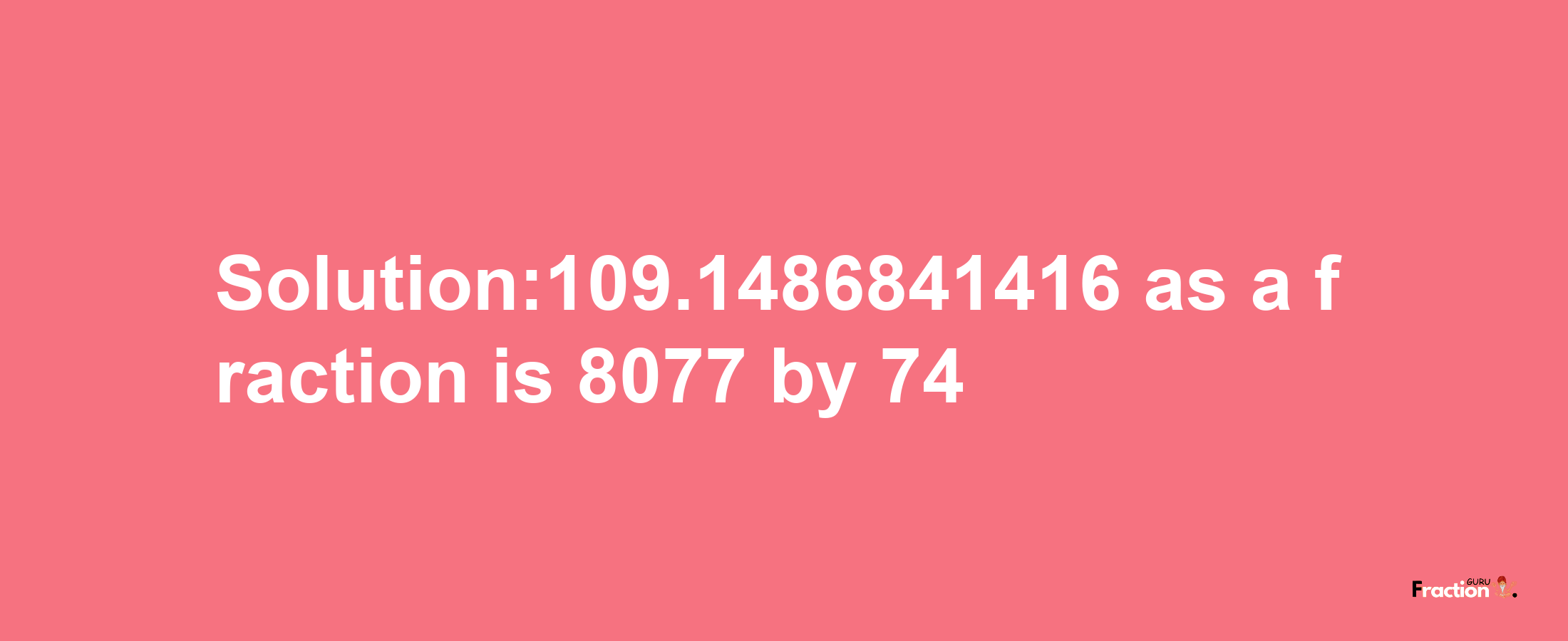 Solution:109.1486841416 as a fraction is 8077/74