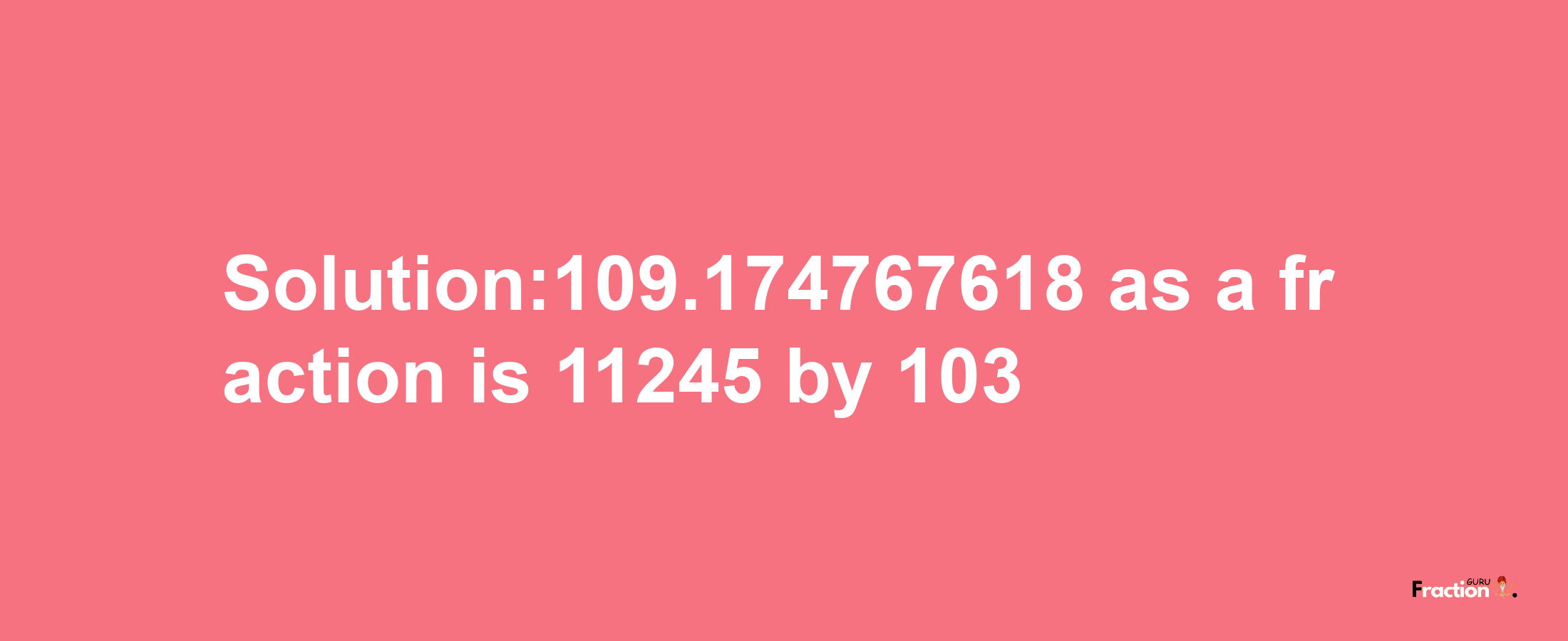 Solution:109.174767618 as a fraction is 11245/103