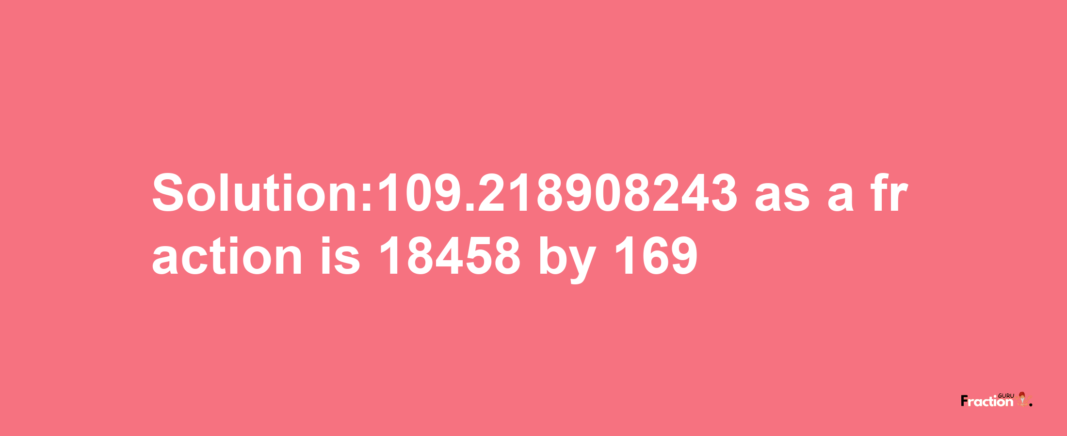 Solution:109.218908243 as a fraction is 18458/169