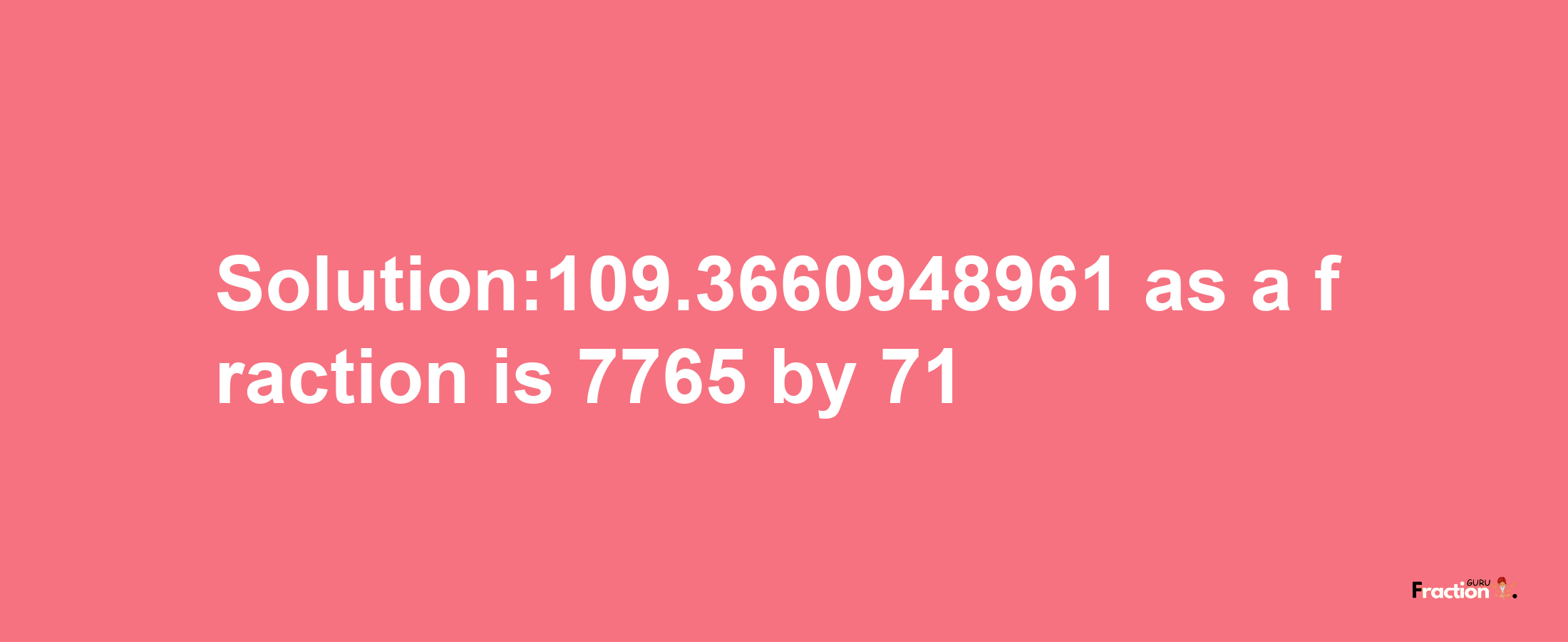 Solution:109.3660948961 as a fraction is 7765/71