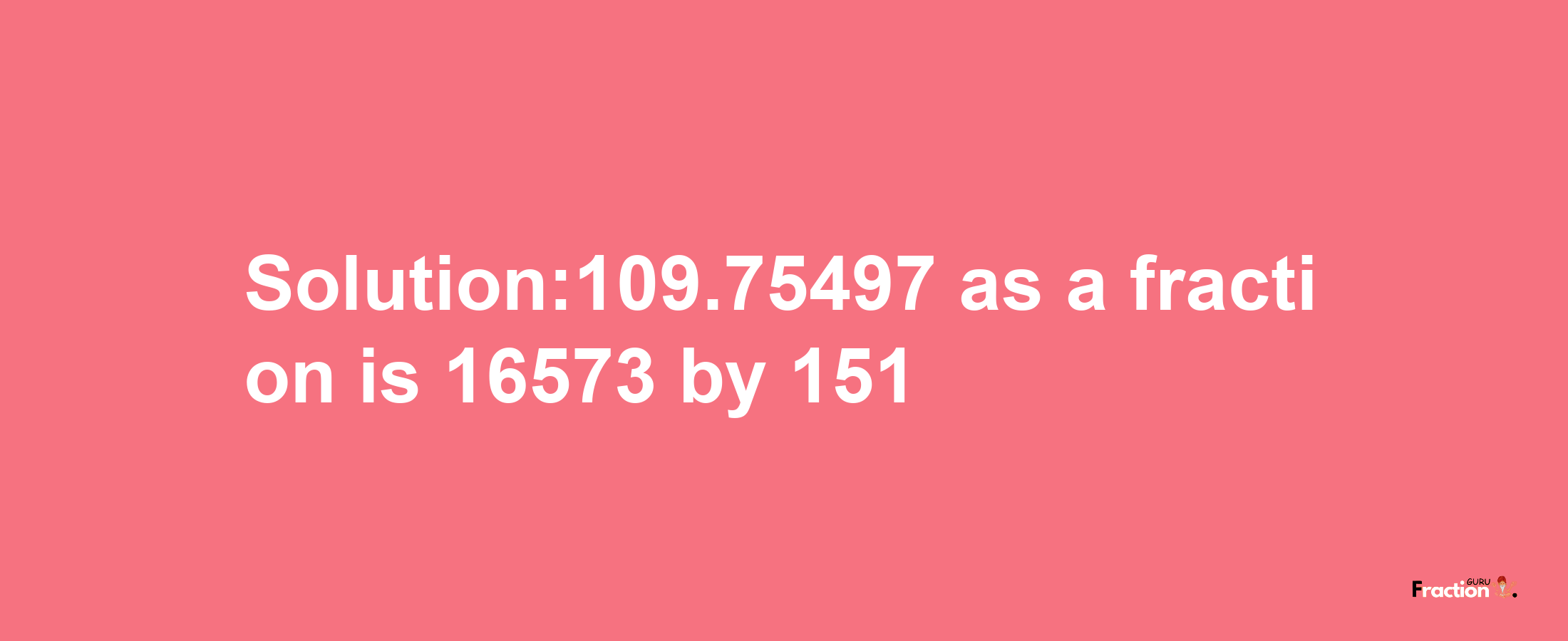 Solution:109.75497 as a fraction is 16573/151