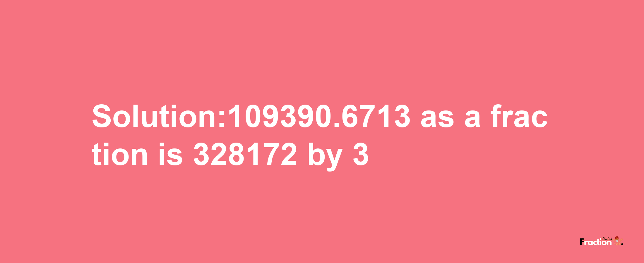 Solution:109390.6713 as a fraction is 328172/3