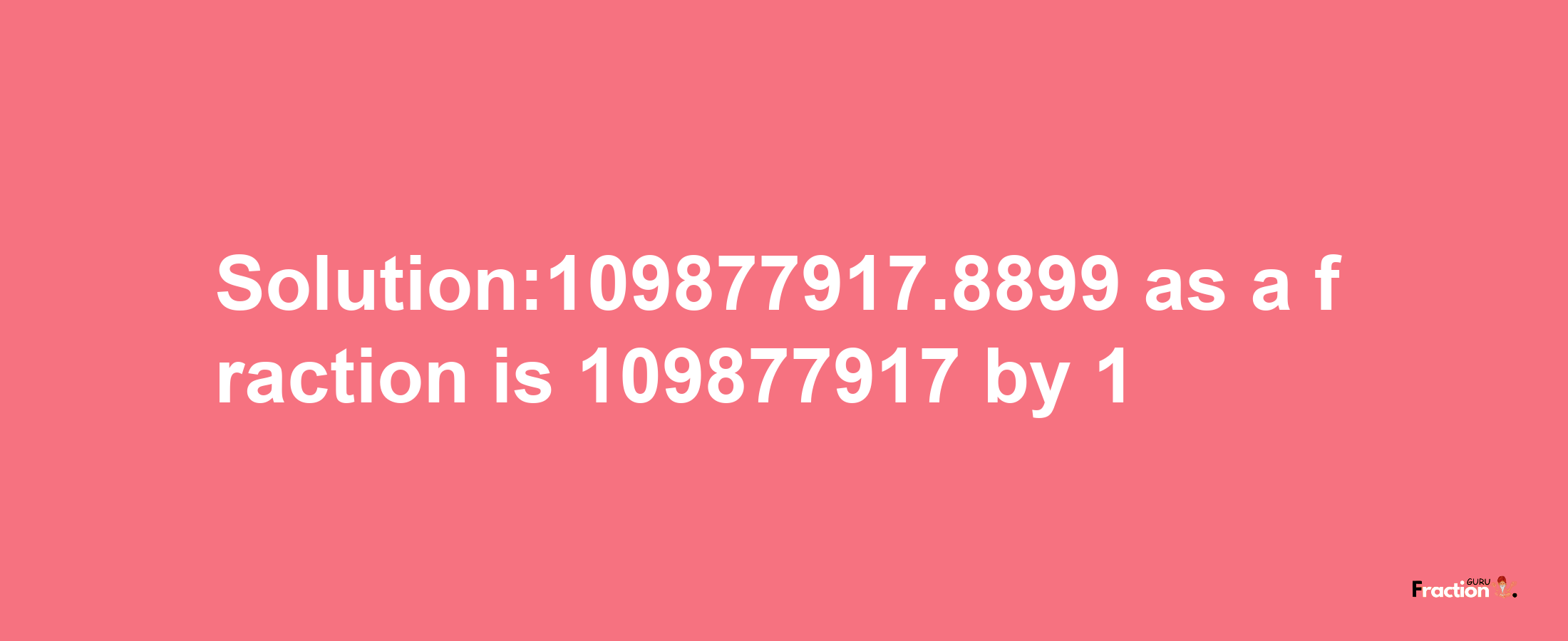 Solution:109877917.8899 as a fraction is 109877917/1