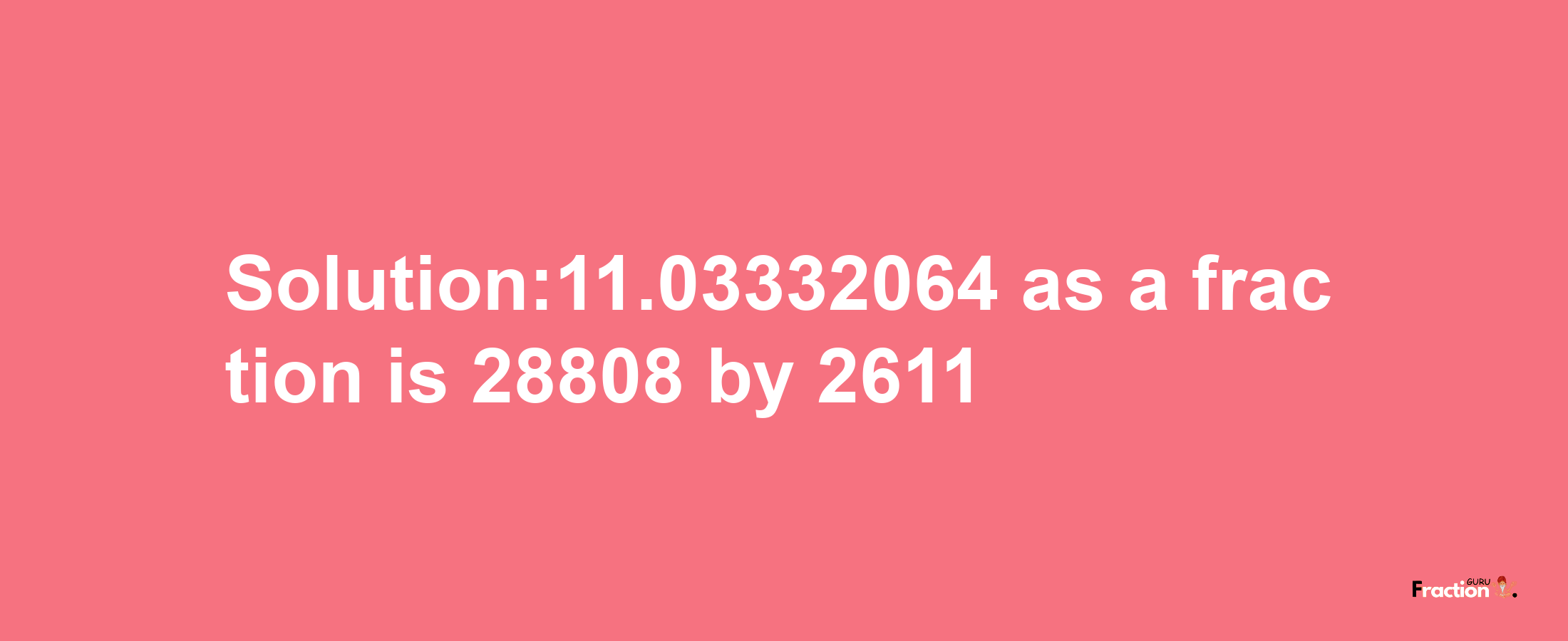 Solution:11.03332064 as a fraction is 28808/2611