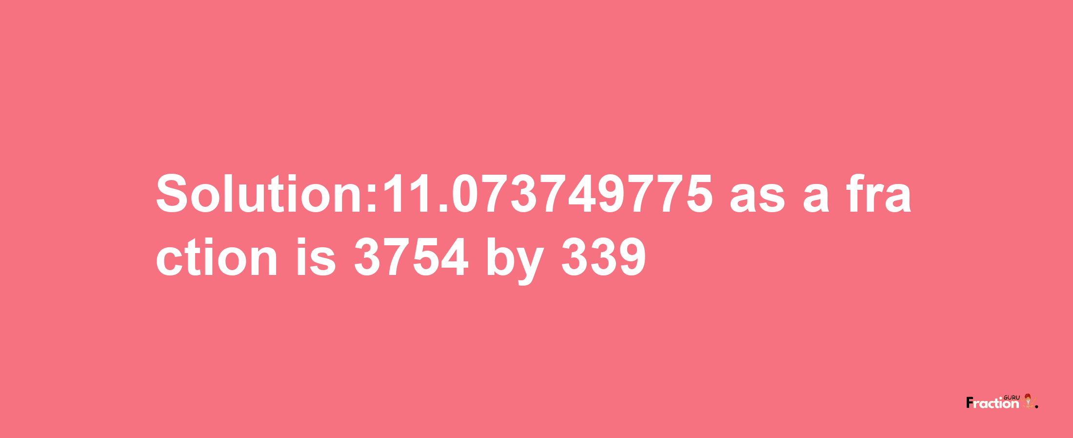 Solution:11.073749775 as a fraction is 3754/339