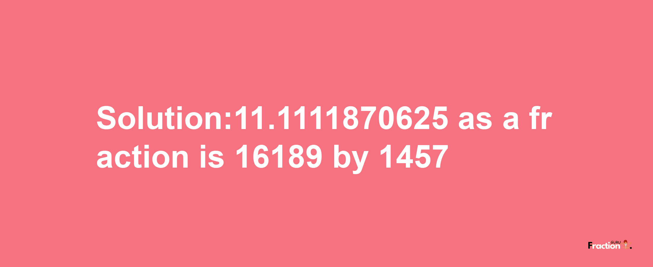 Solution:11.1111870625 as a fraction is 16189/1457