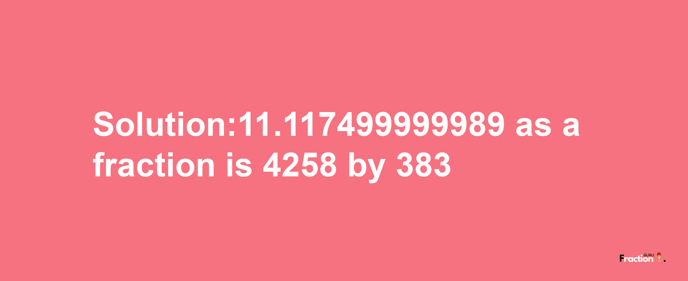 Solution:11.117499999989 as a fraction is 4258/383