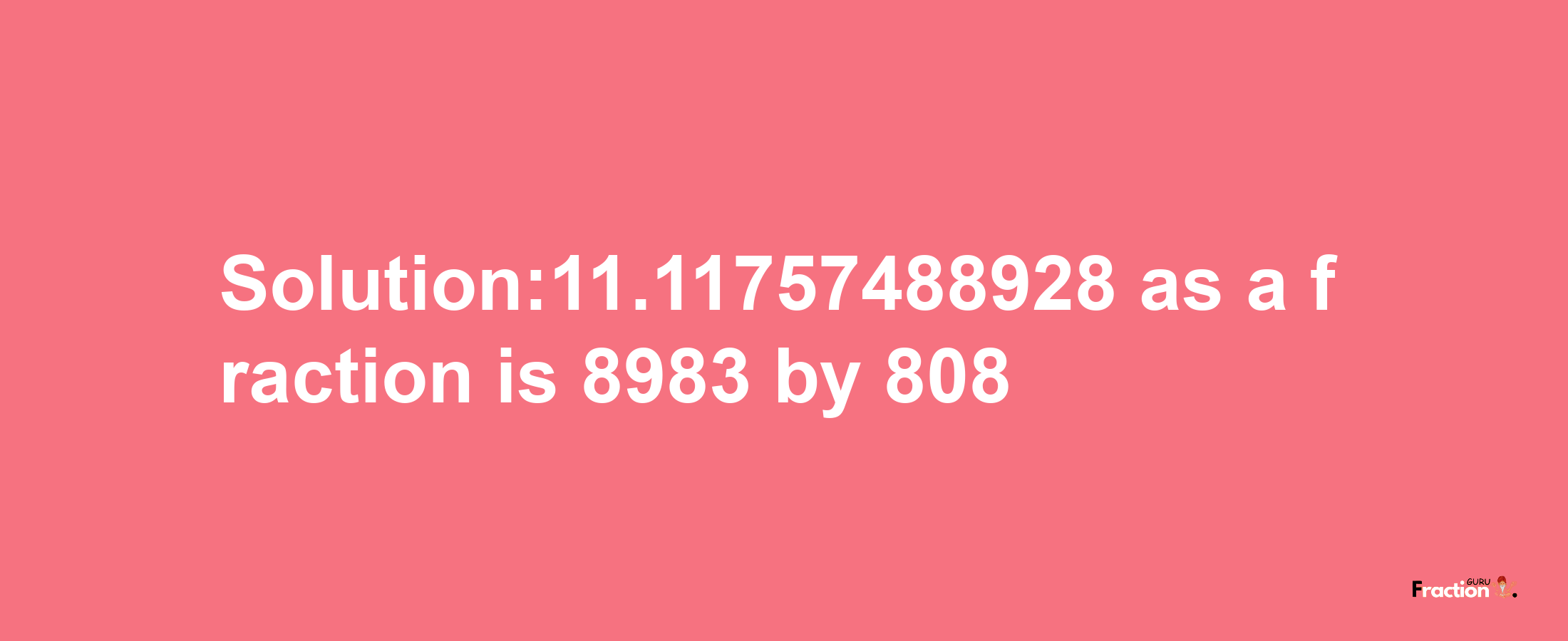 Solution:11.11757488928 as a fraction is 8983/808