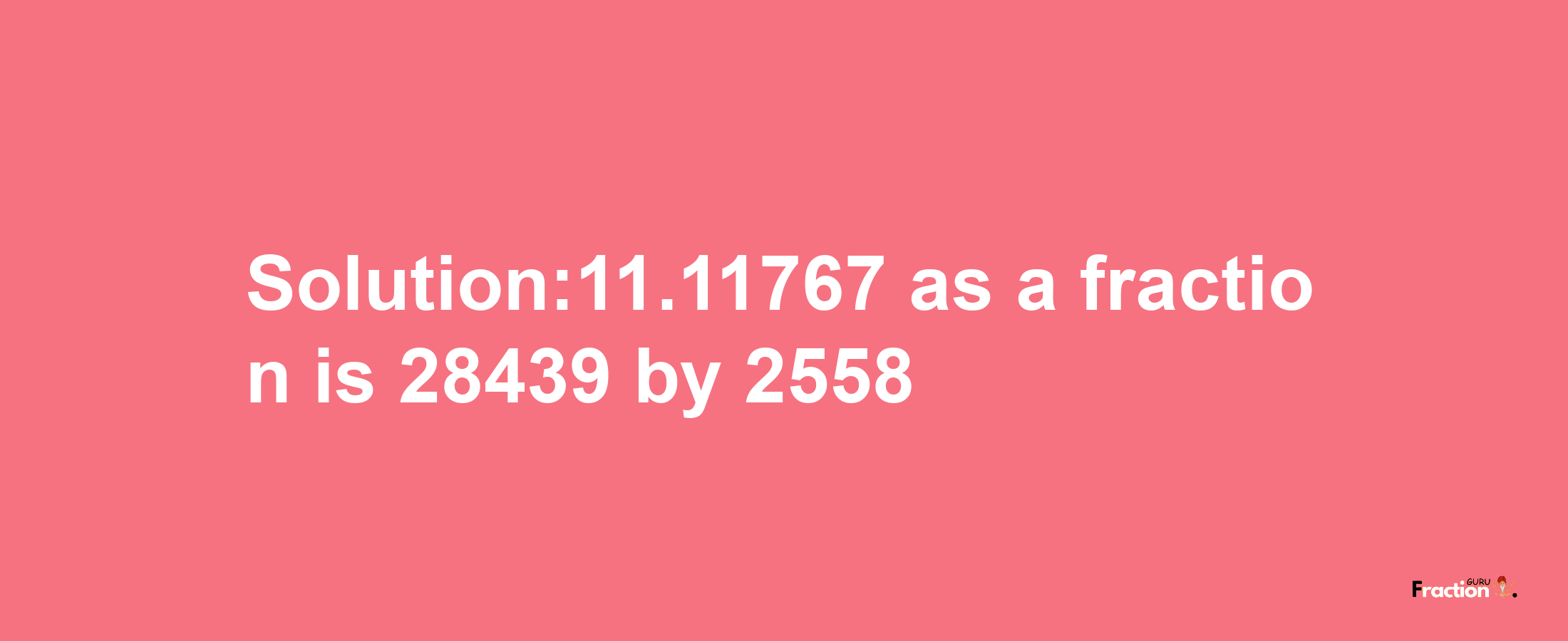 Solution:11.11767 as a fraction is 28439/2558