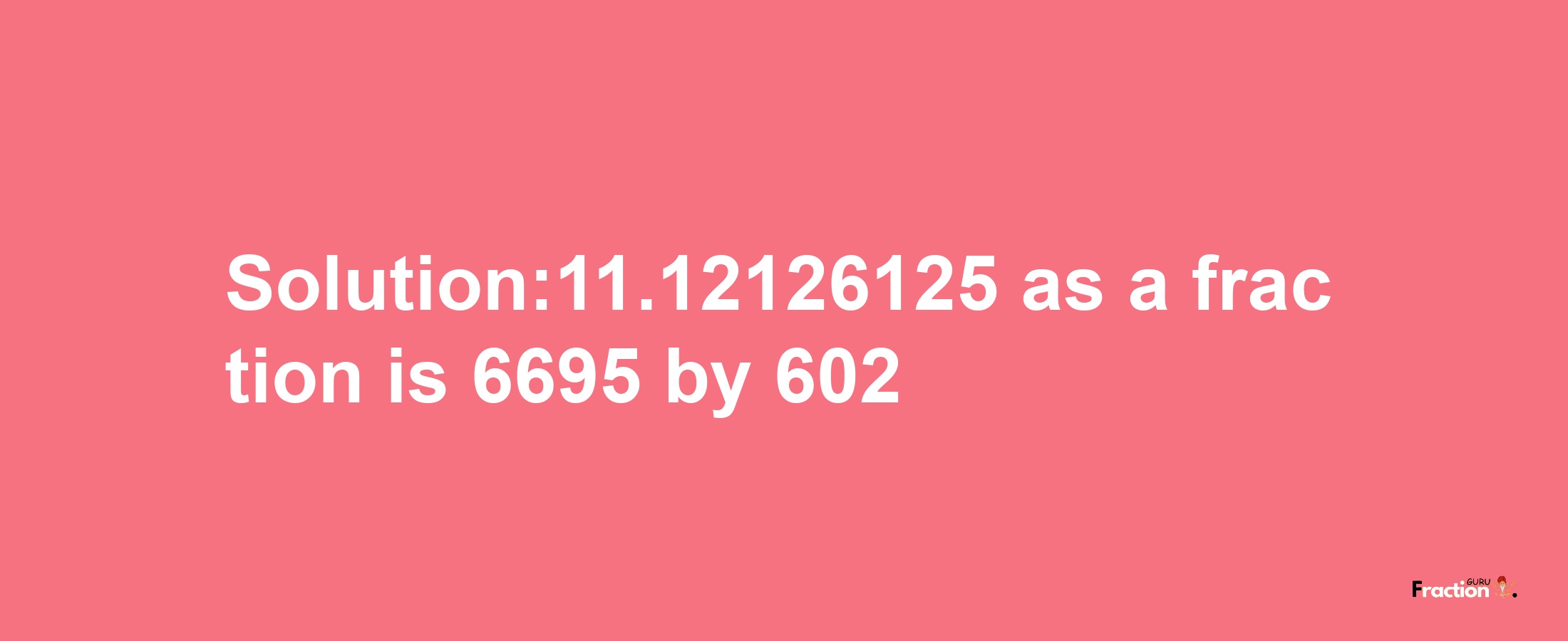 Solution:11.12126125 as a fraction is 6695/602