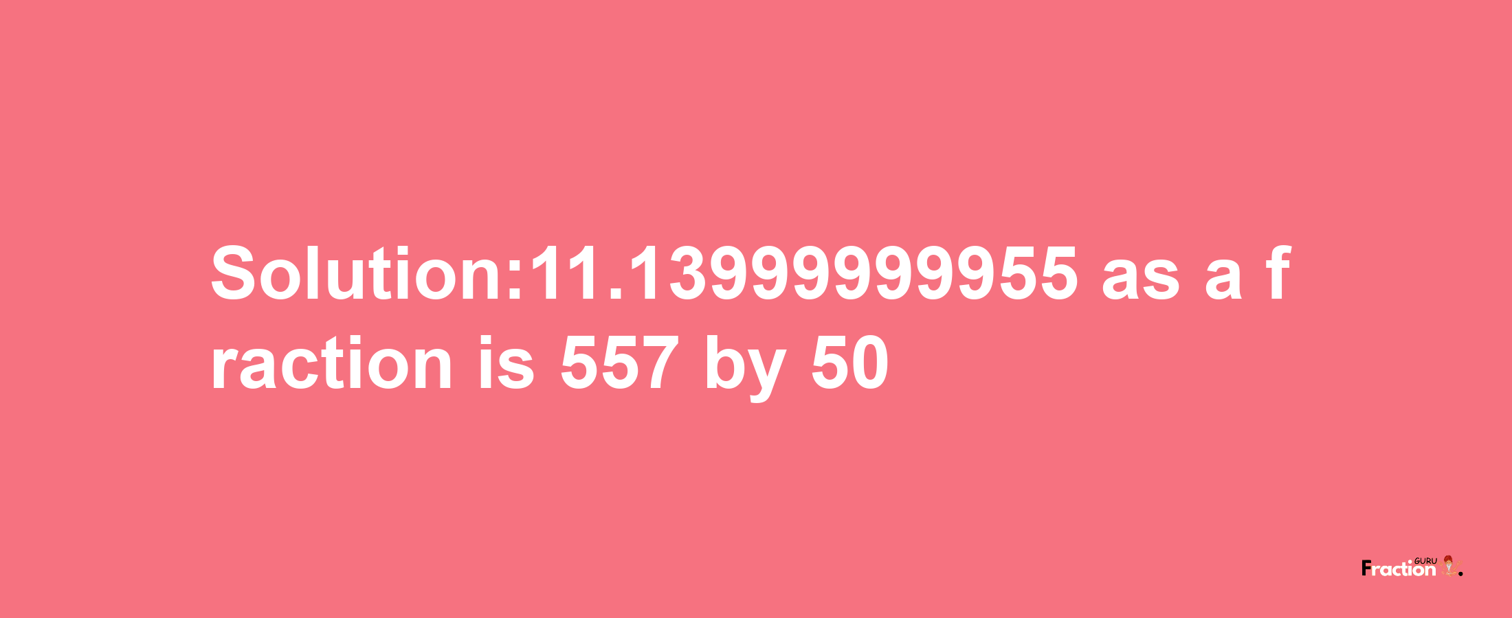 Solution:11.13999999955 as a fraction is 557/50