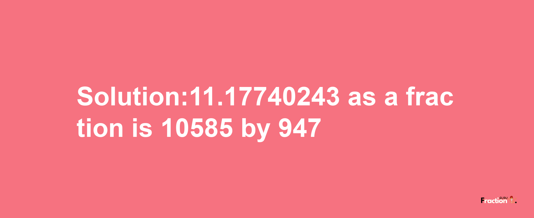 Solution:11.17740243 as a fraction is 10585/947