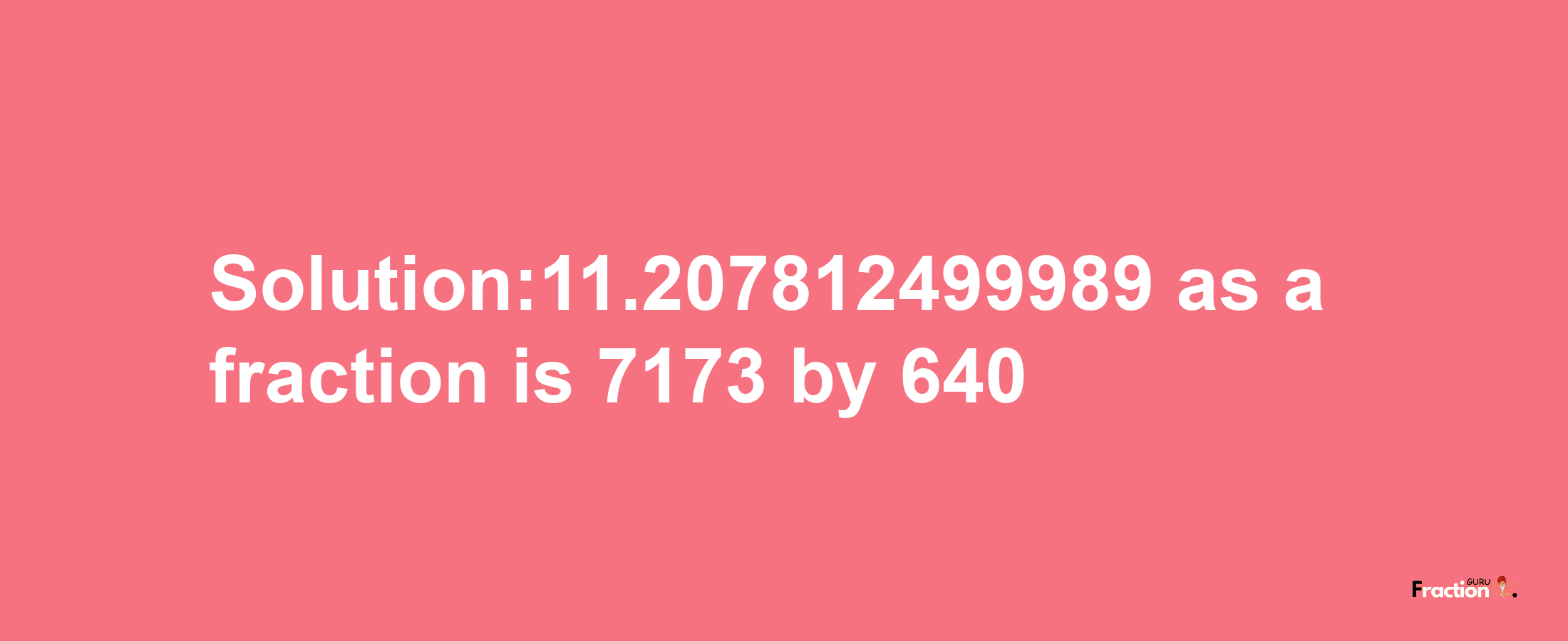 Solution:11.207812499989 as a fraction is 7173/640