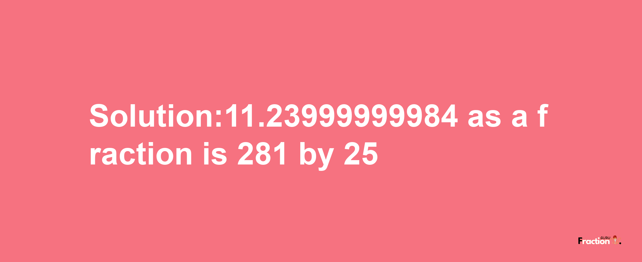 Solution:11.23999999984 as a fraction is 281/25