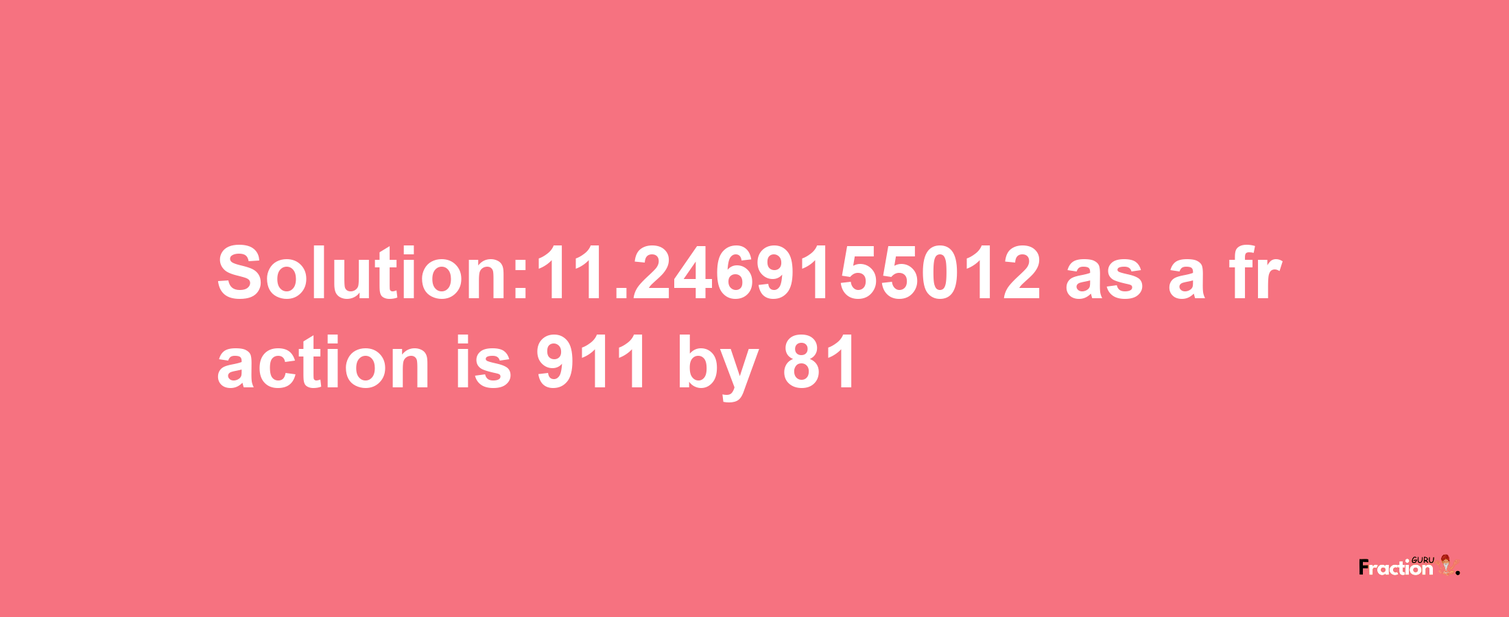 Solution:11.2469155012 as a fraction is 911/81