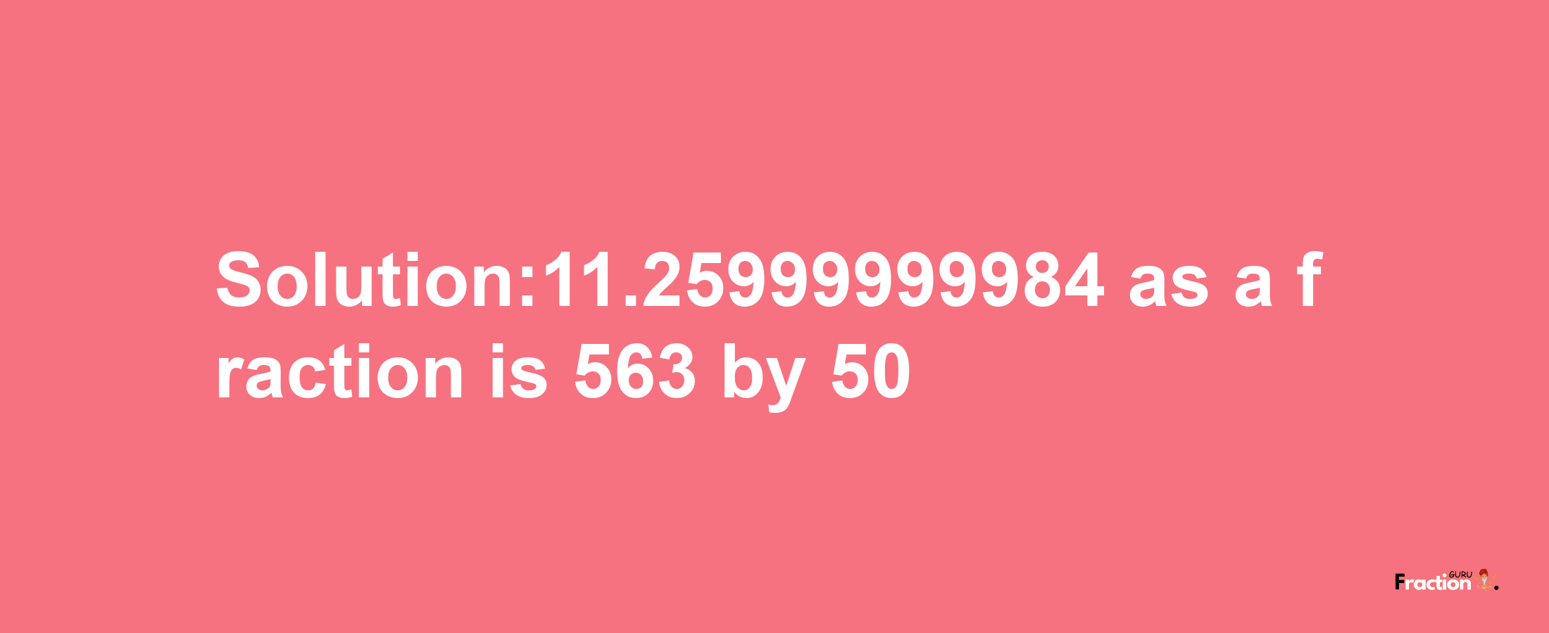 Solution:11.25999999984 as a fraction is 563/50