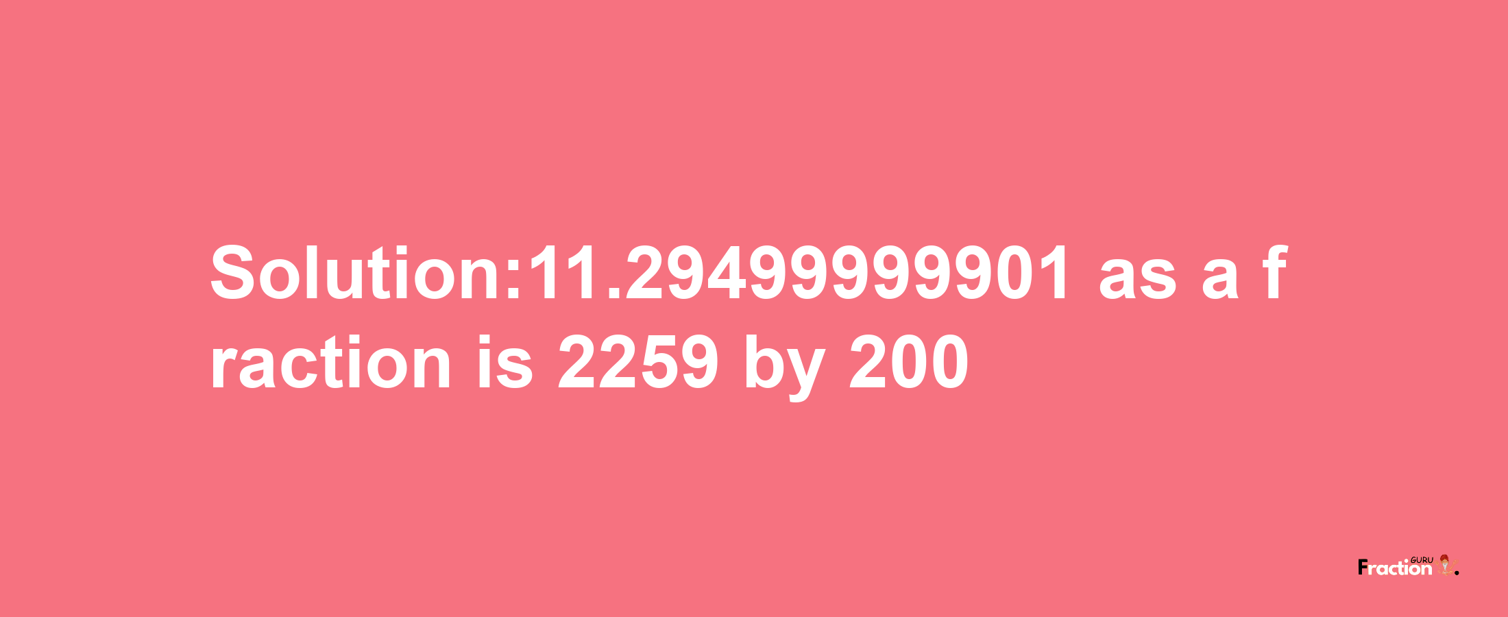 Solution:11.29499999901 as a fraction is 2259/200