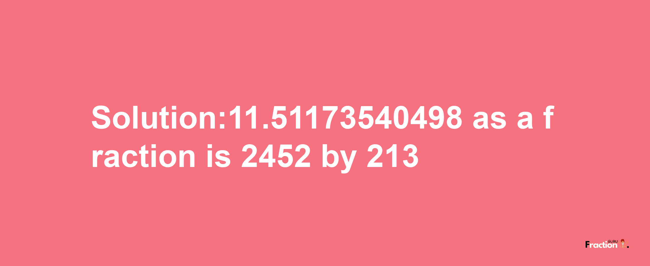 Solution:11.51173540498 as a fraction is 2452/213