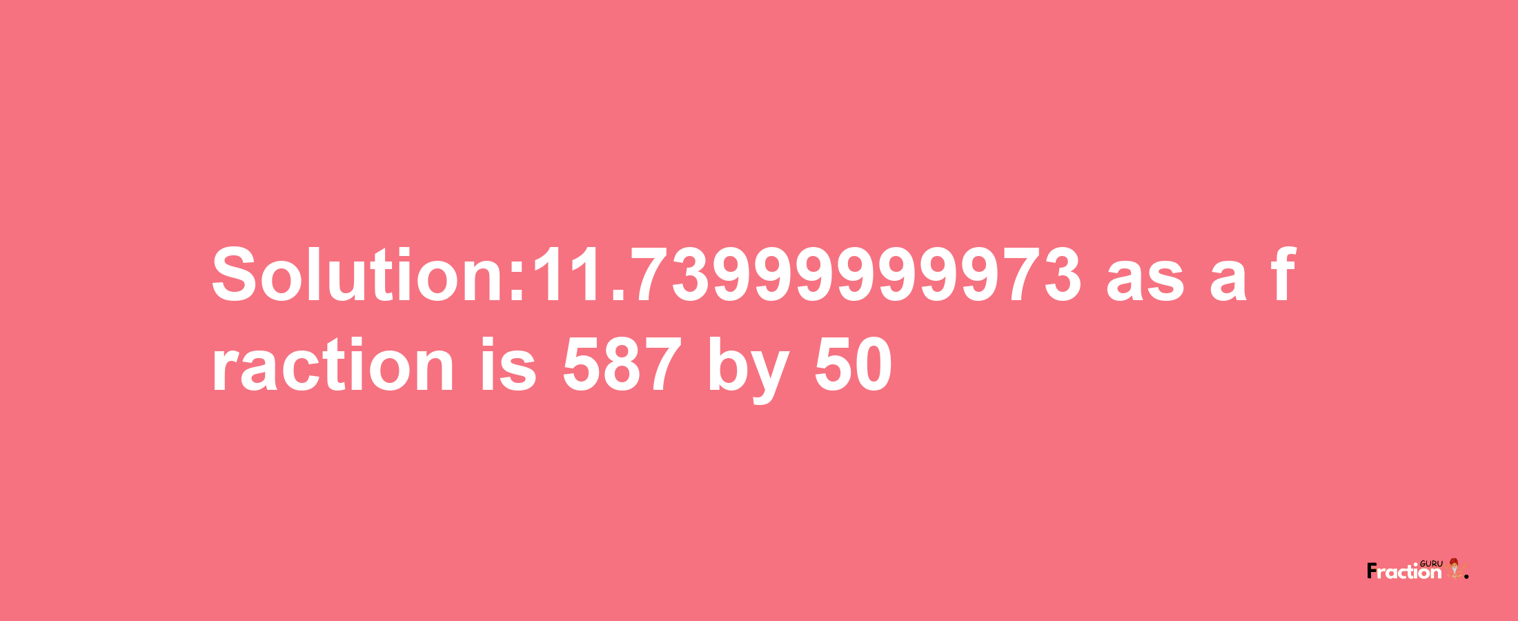 Solution:11.73999999973 as a fraction is 587/50