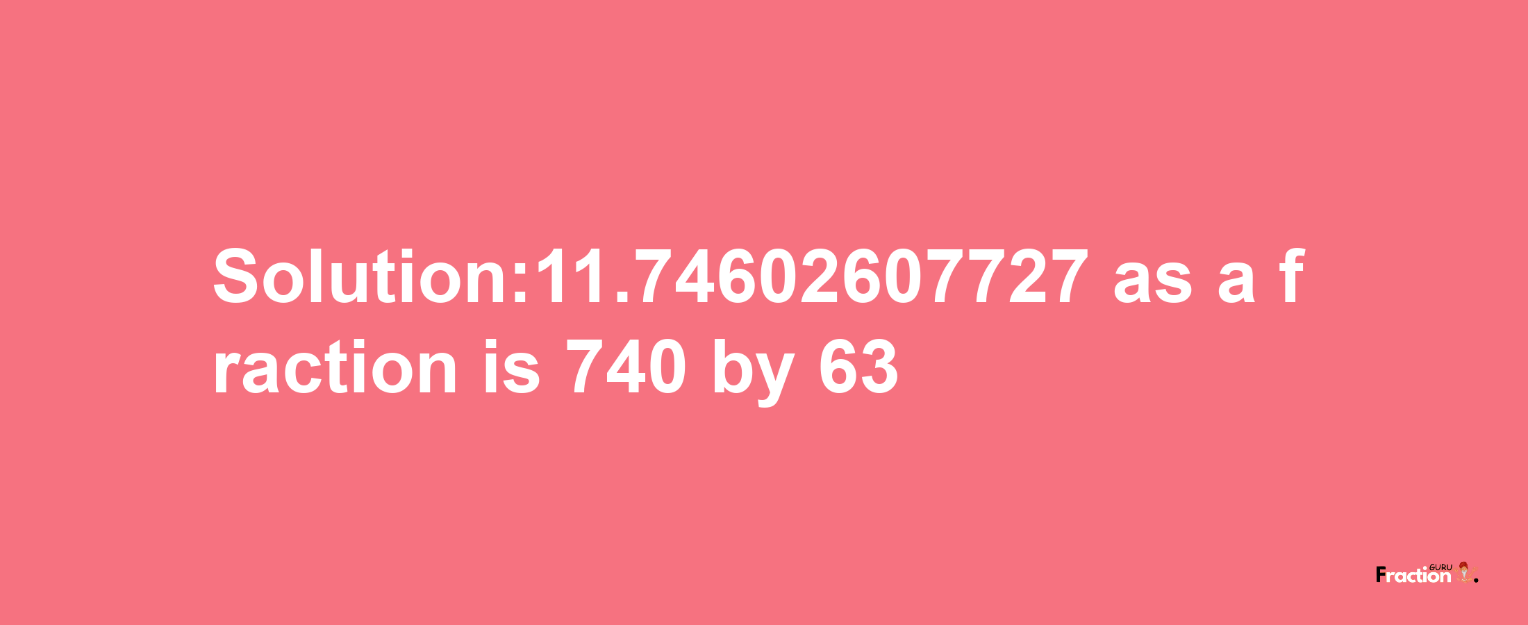 Solution:11.74602607727 as a fraction is 740/63