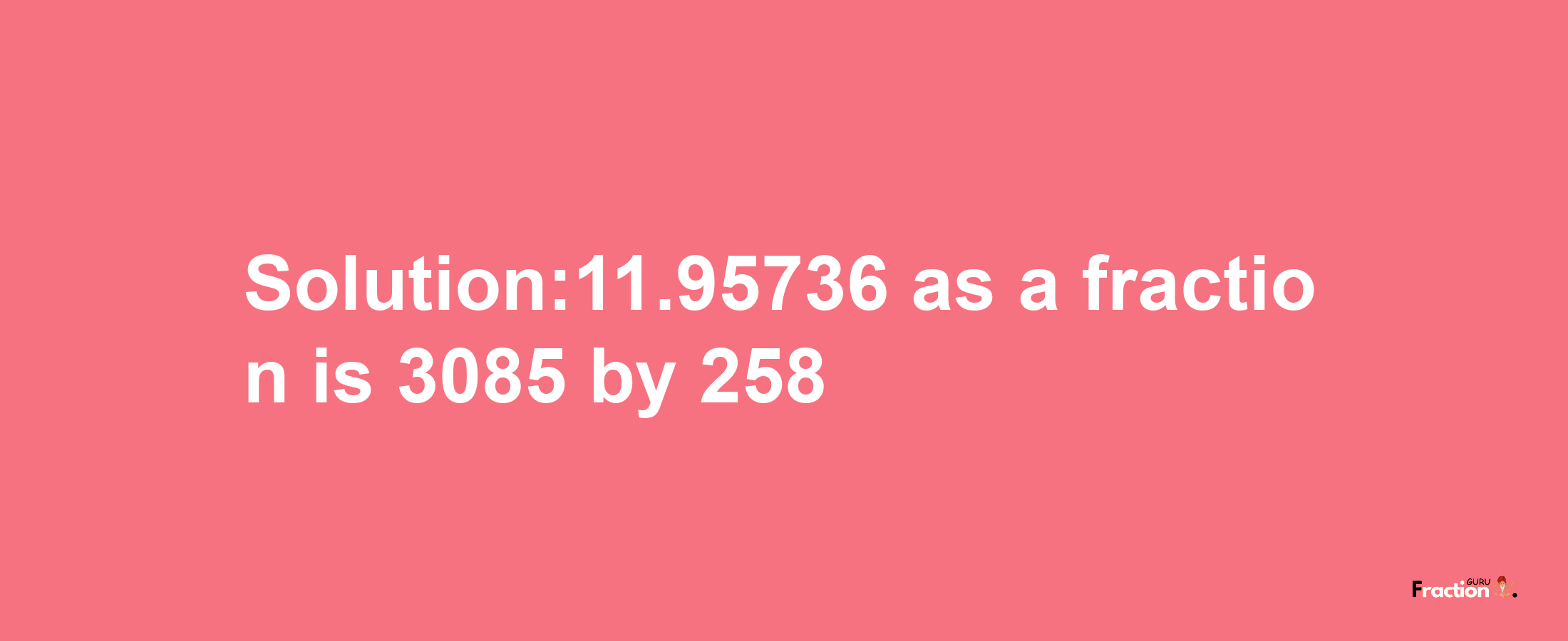 Solution:11.95736 as a fraction is 3085/258