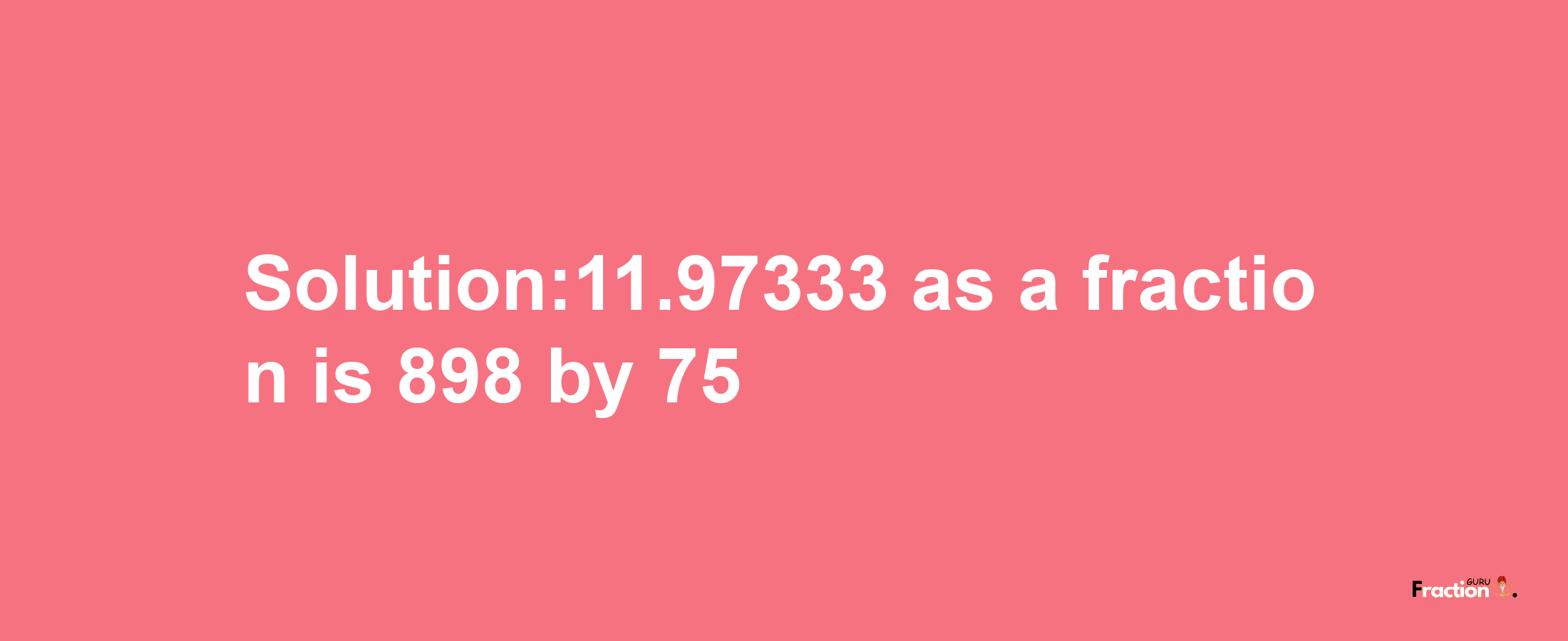 Solution:11.97333 as a fraction is 898/75