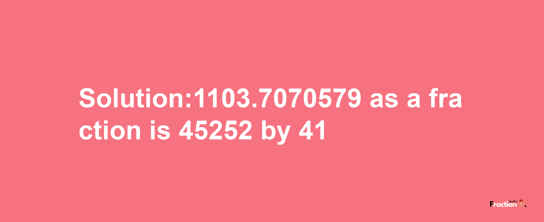 Solution:1103.7070579 as a fraction is 45252/41