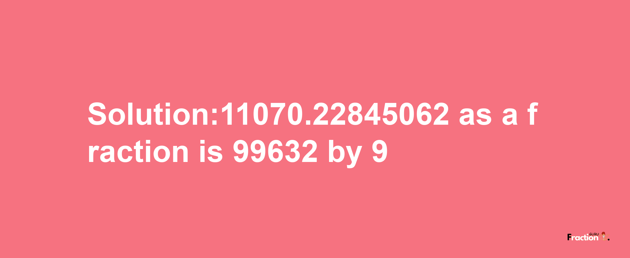 Solution:11070.22845062 as a fraction is 99632/9