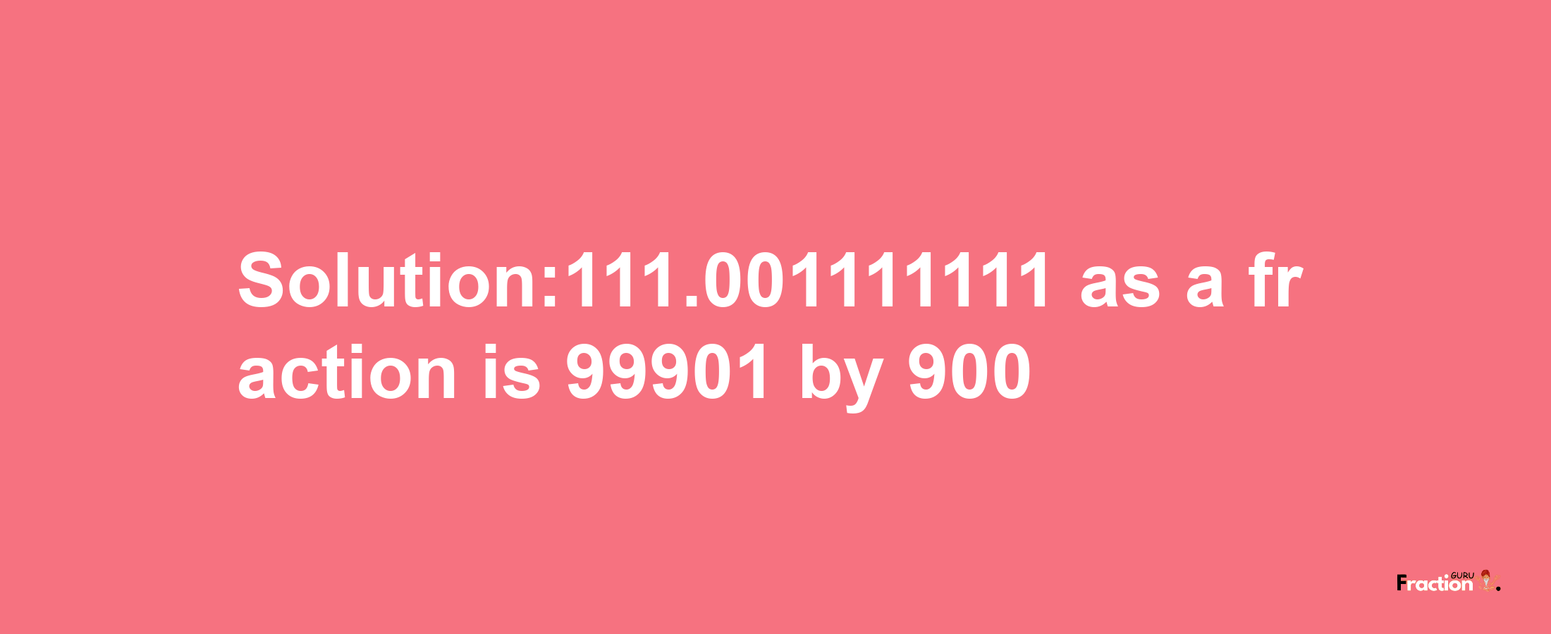 Solution:111.001111111 as a fraction is 99901/900