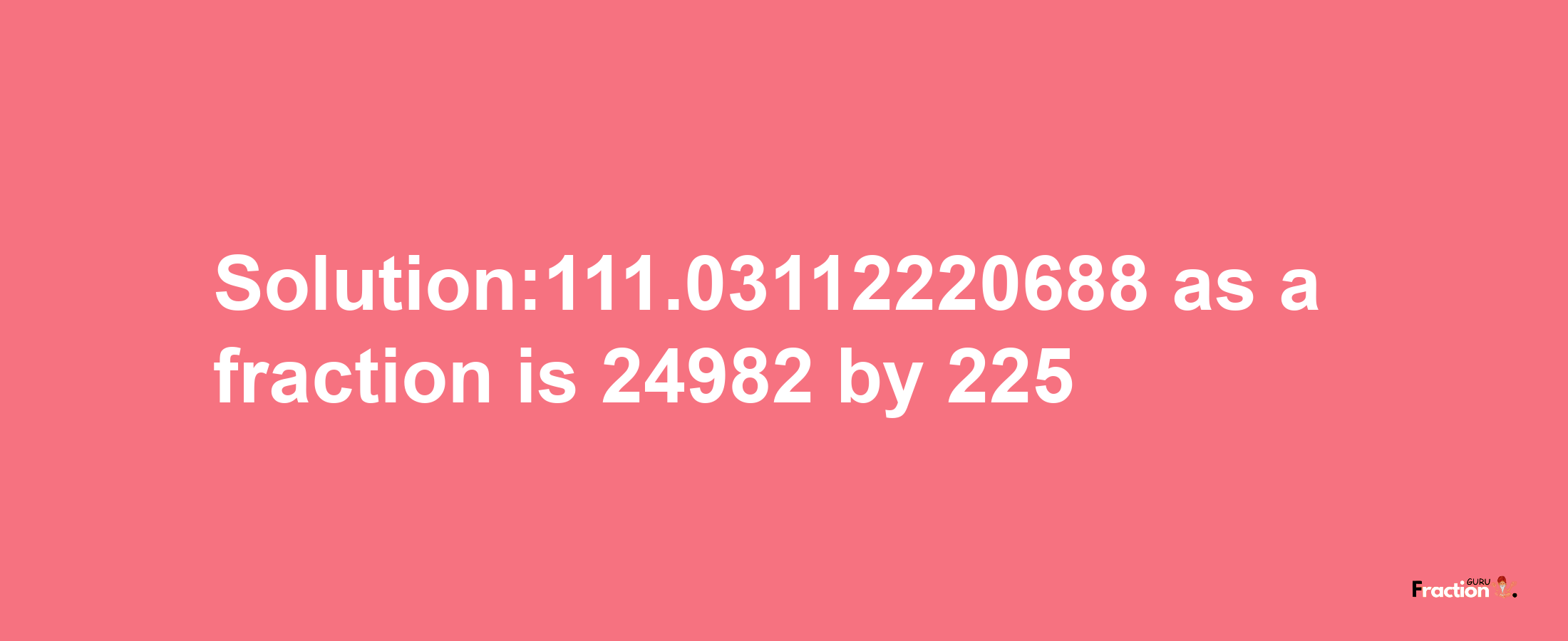 Solution:111.03112220688 as a fraction is 24982/225