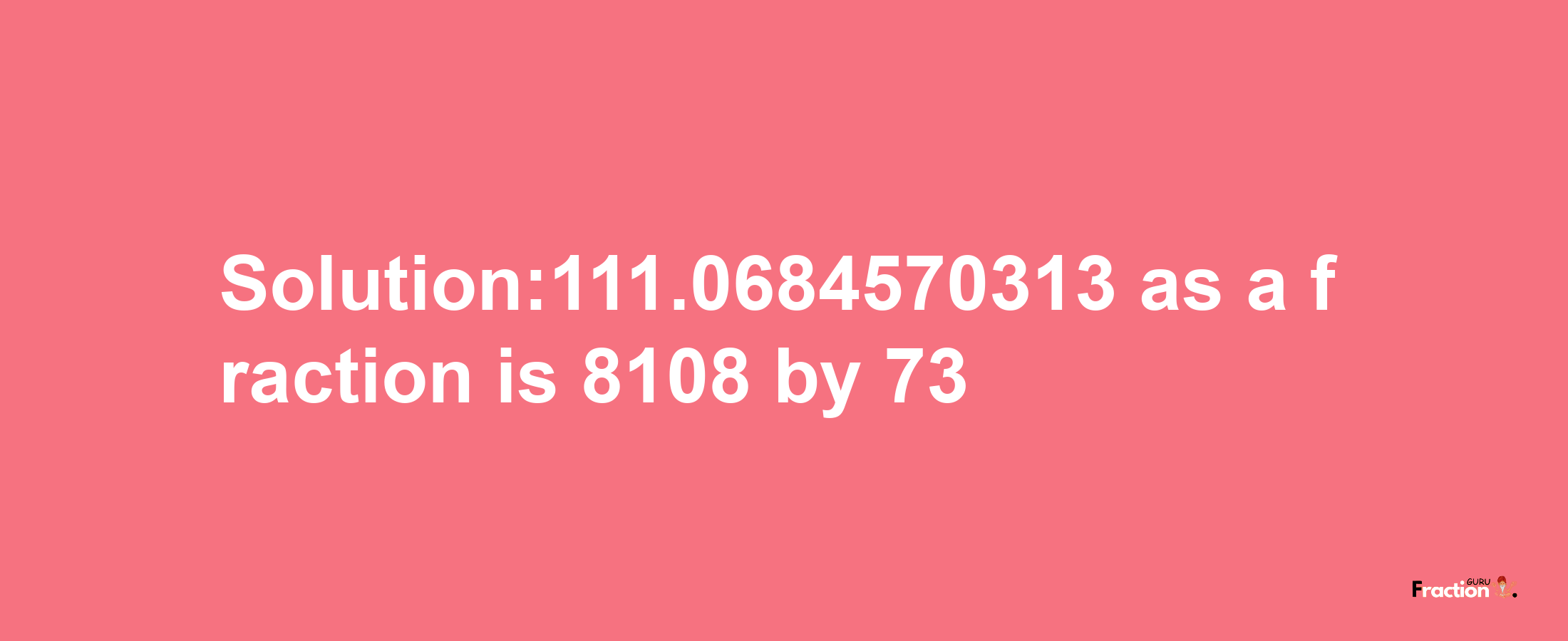 Solution:111.0684570313 as a fraction is 8108/73