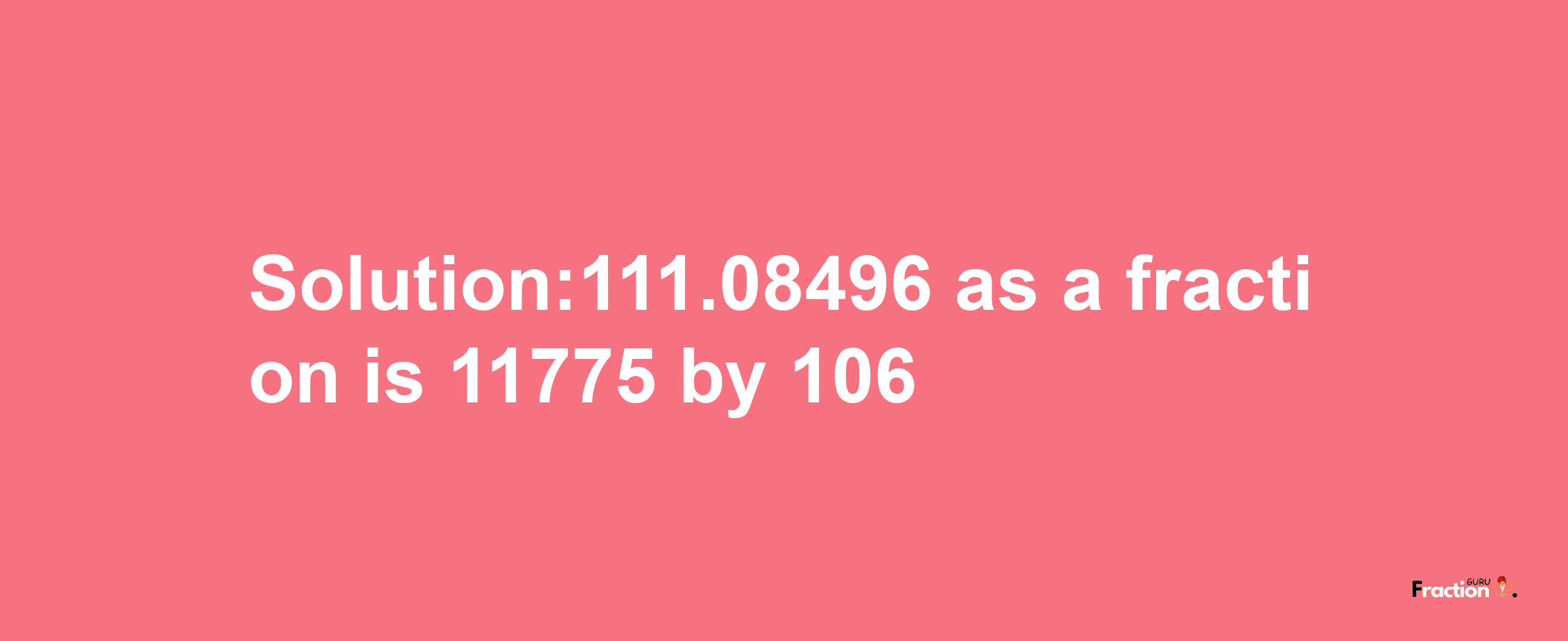 Solution:111.08496 as a fraction is 11775/106