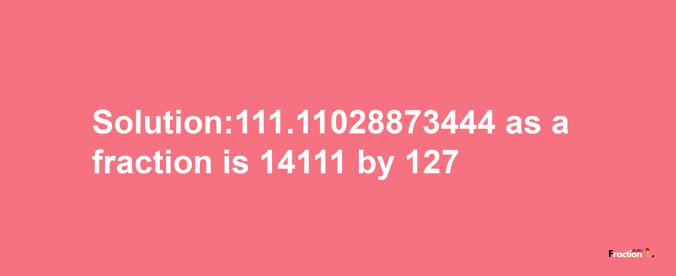 Solution:111.11028873444 as a fraction is 14111/127