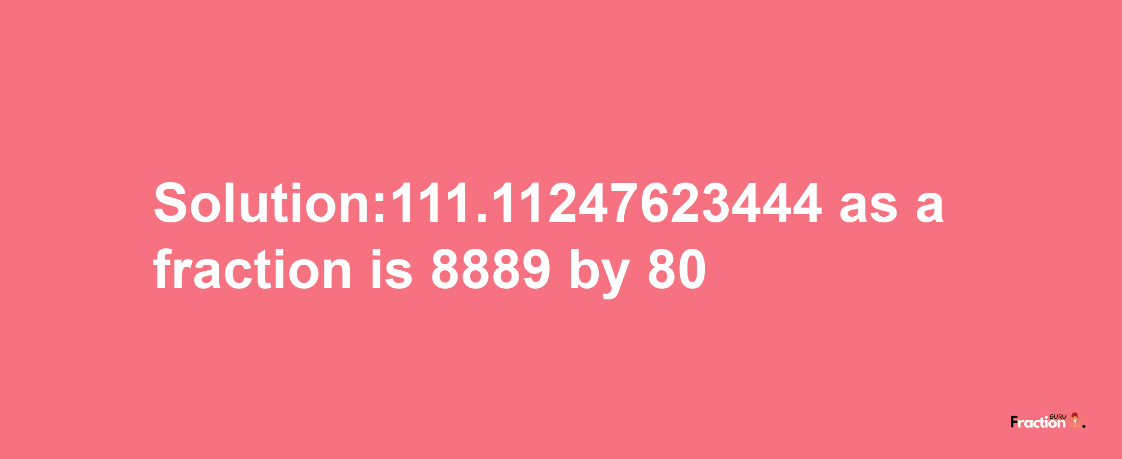 Solution:111.11247623444 as a fraction is 8889/80