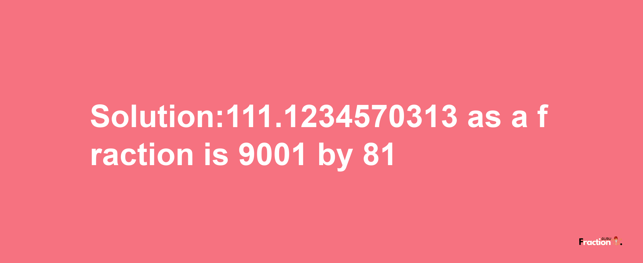 Solution:111.1234570313 as a fraction is 9001/81