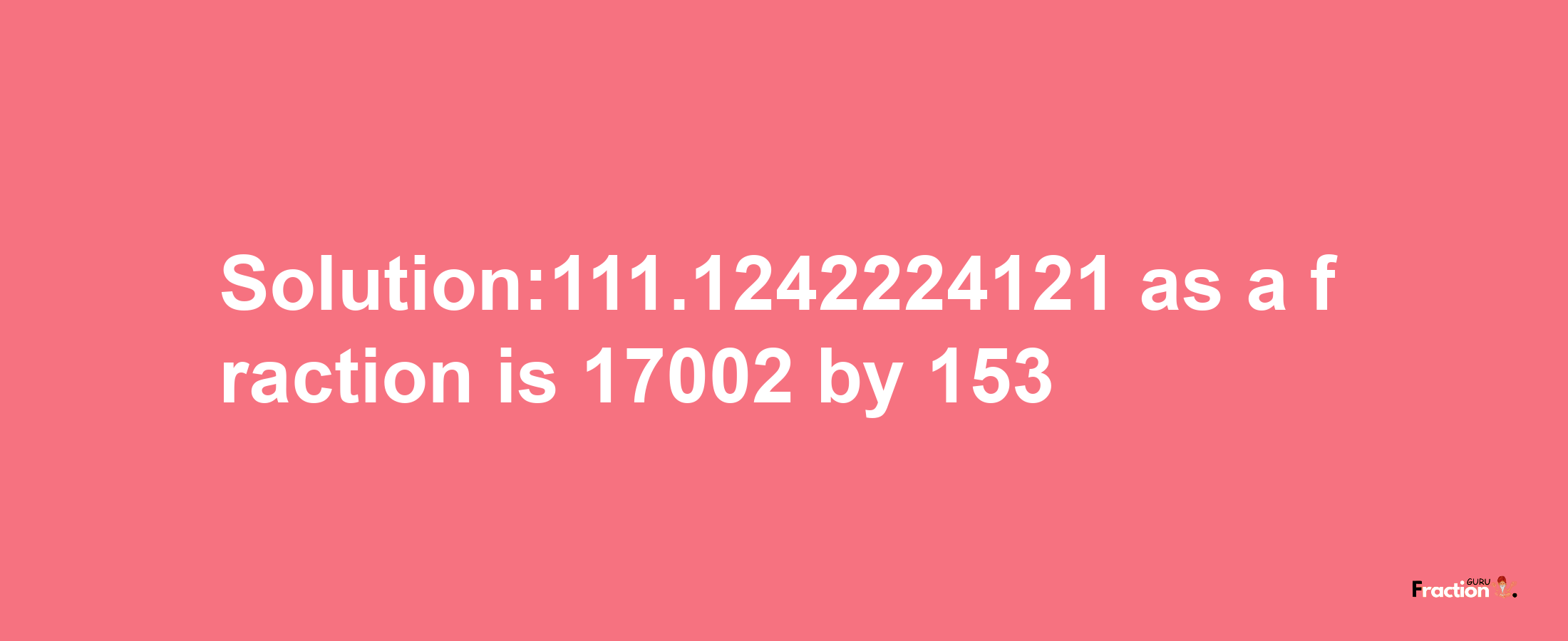 Solution:111.1242224121 as a fraction is 17002/153