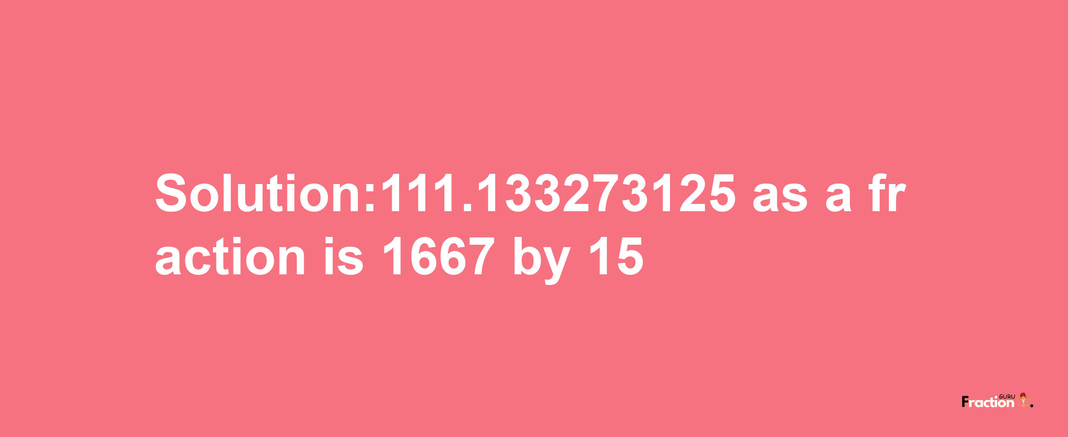 Solution:111.133273125 as a fraction is 1667/15