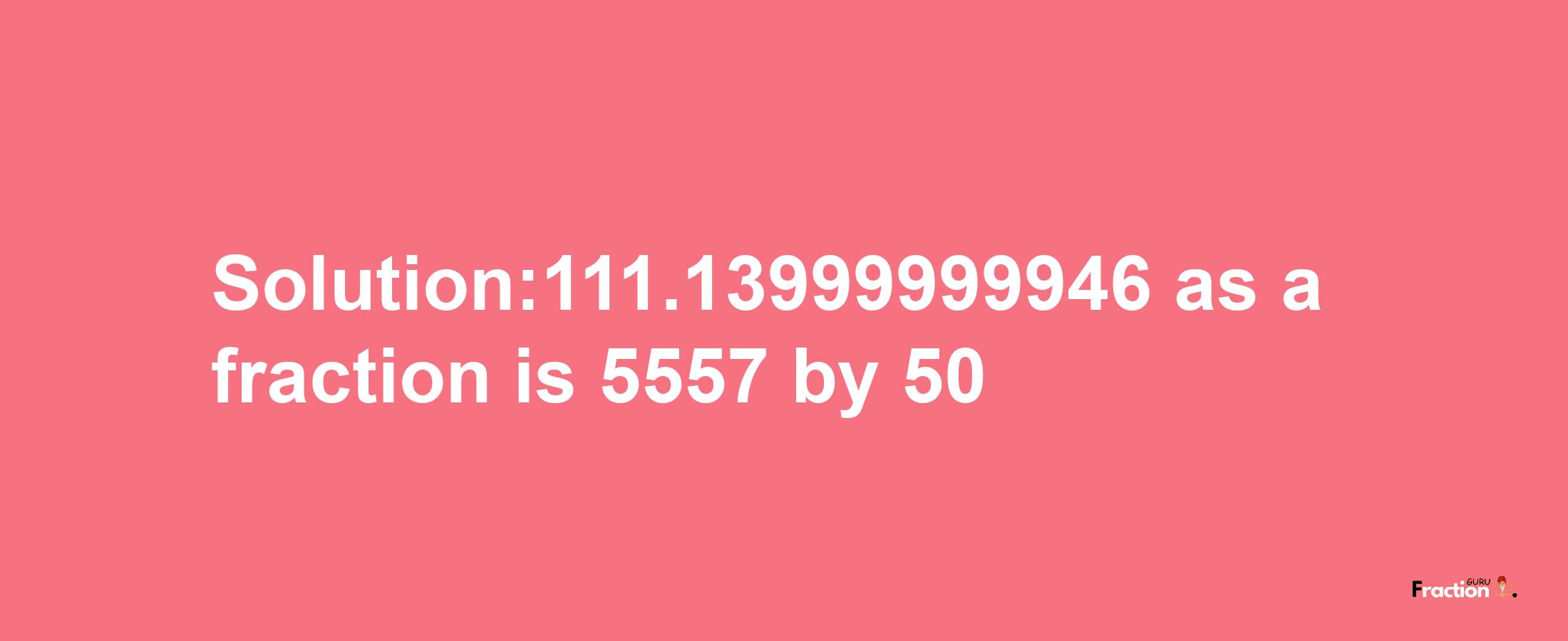 Solution:111.13999999946 as a fraction is 5557/50