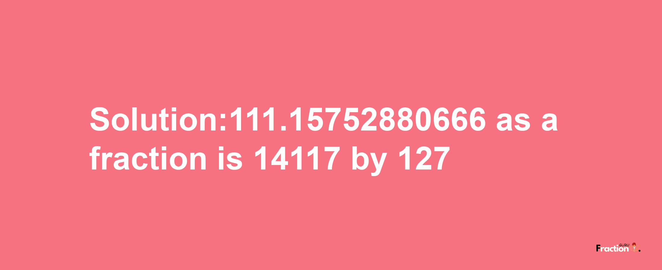 Solution:111.15752880666 as a fraction is 14117/127