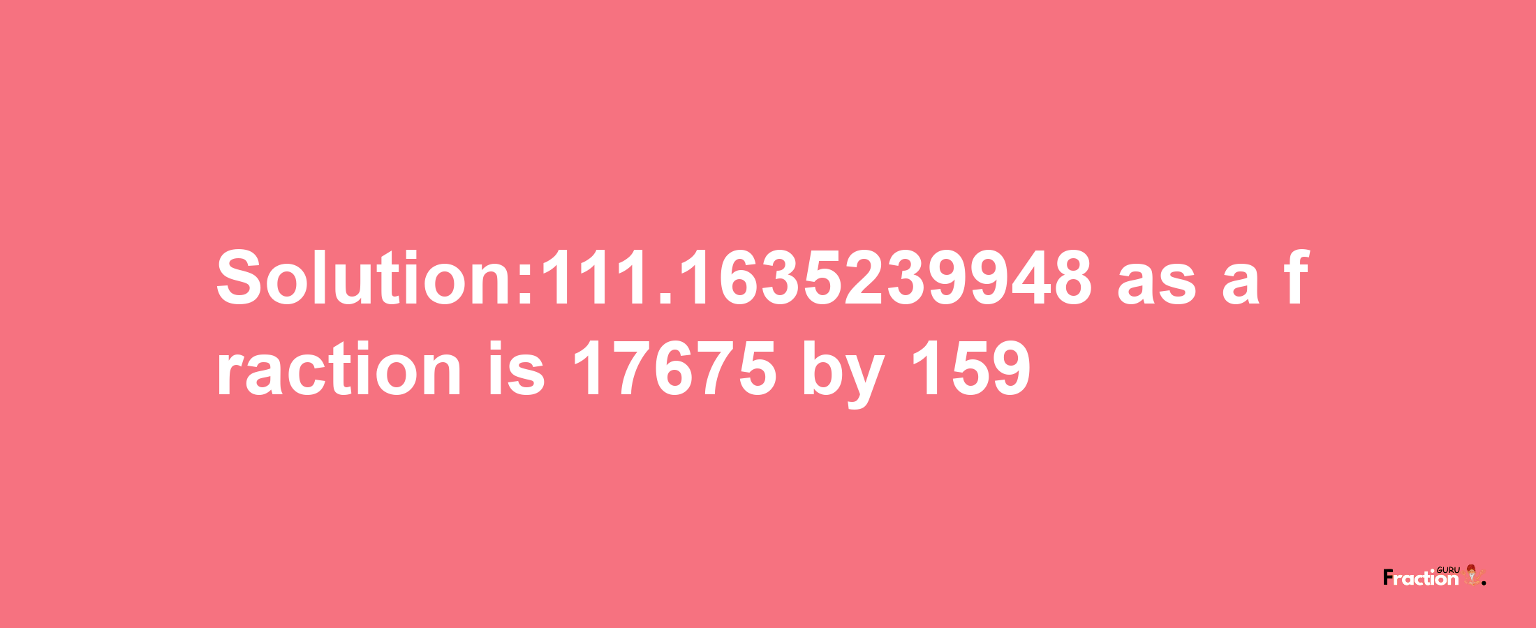 Solution:111.1635239948 as a fraction is 17675/159