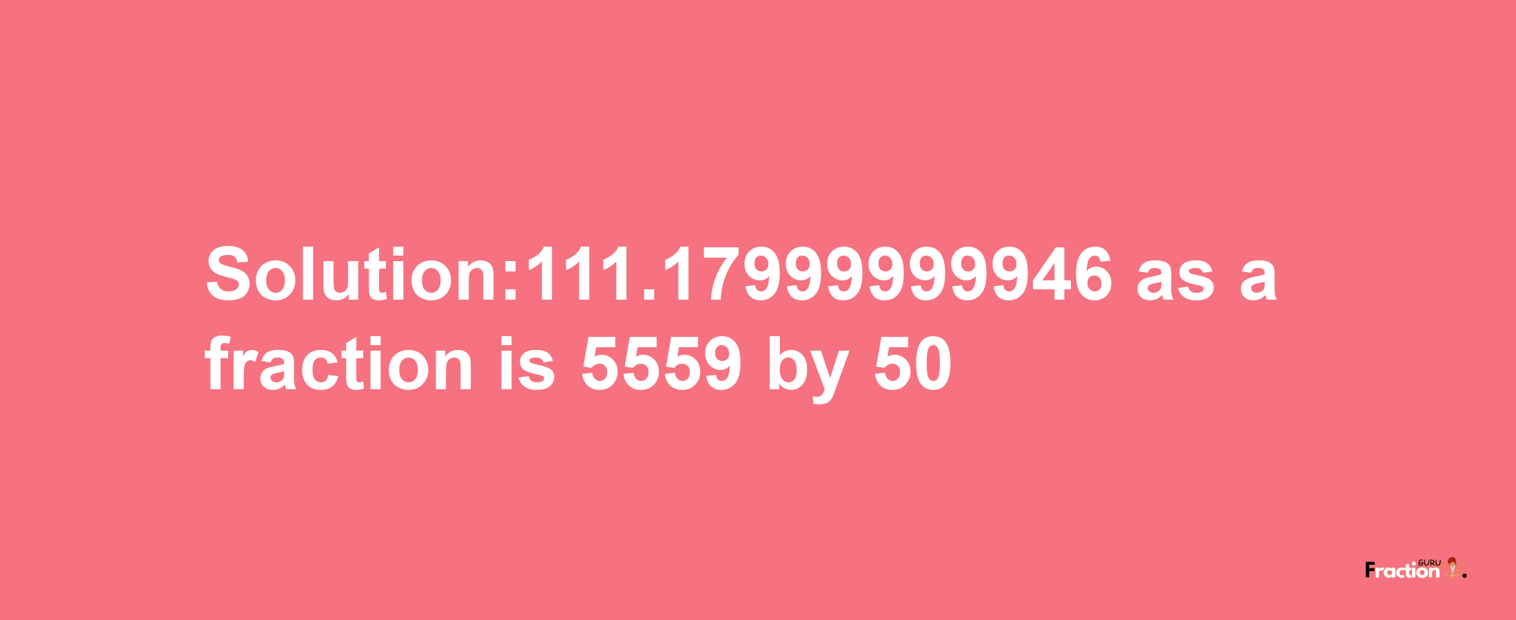 Solution:111.17999999946 as a fraction is 5559/50