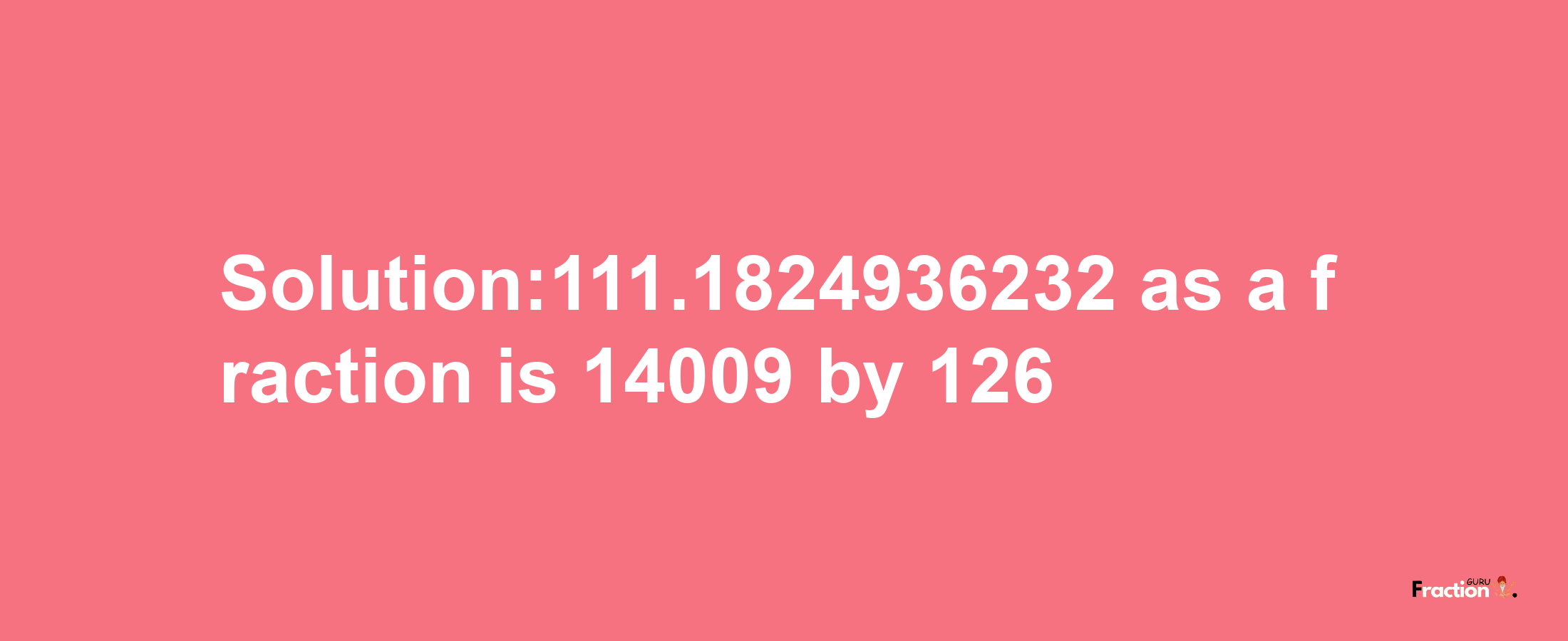 Solution:111.1824936232 as a fraction is 14009/126