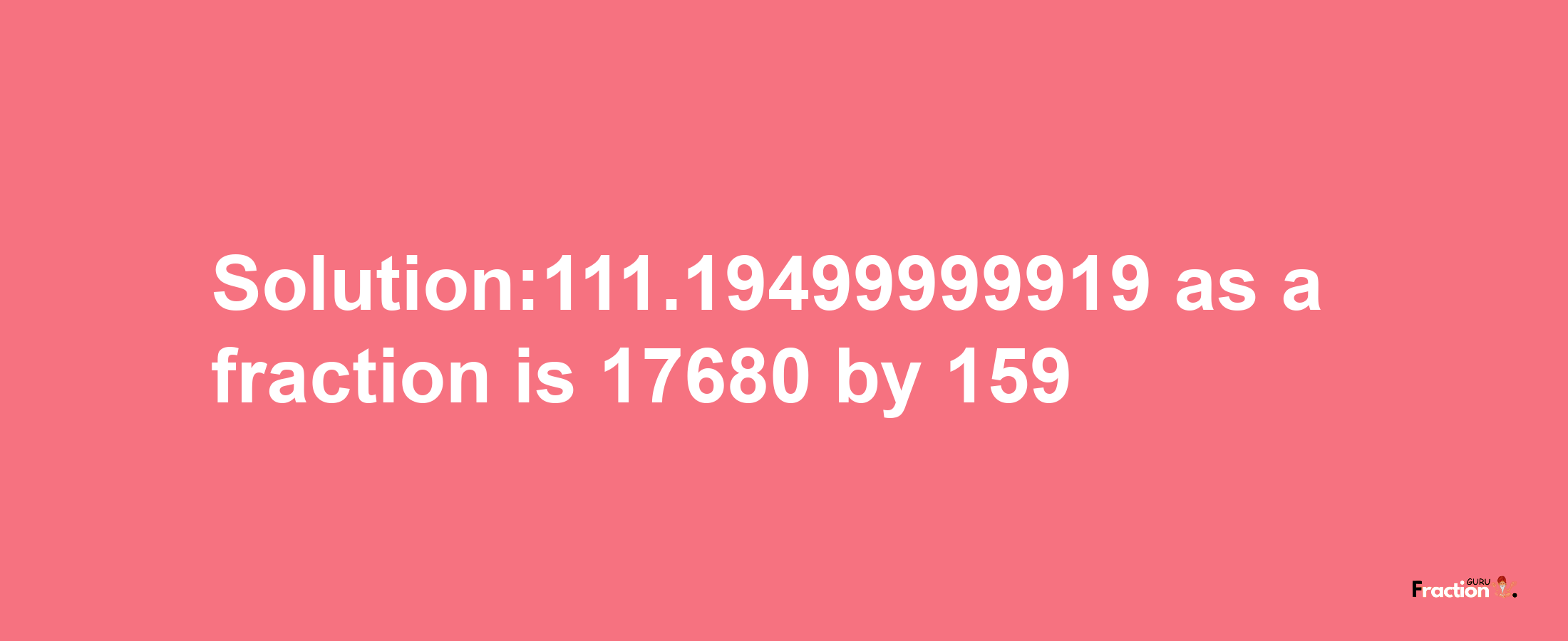 Solution:111.19499999919 as a fraction is 17680/159