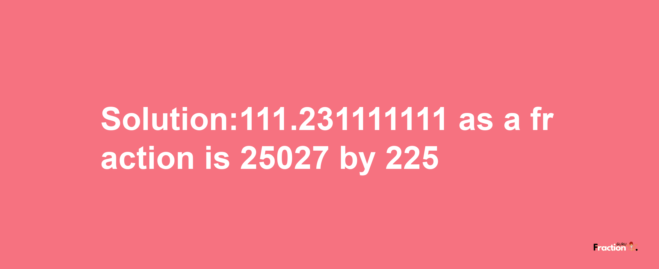 Solution:111.231111111 as a fraction is 25027/225