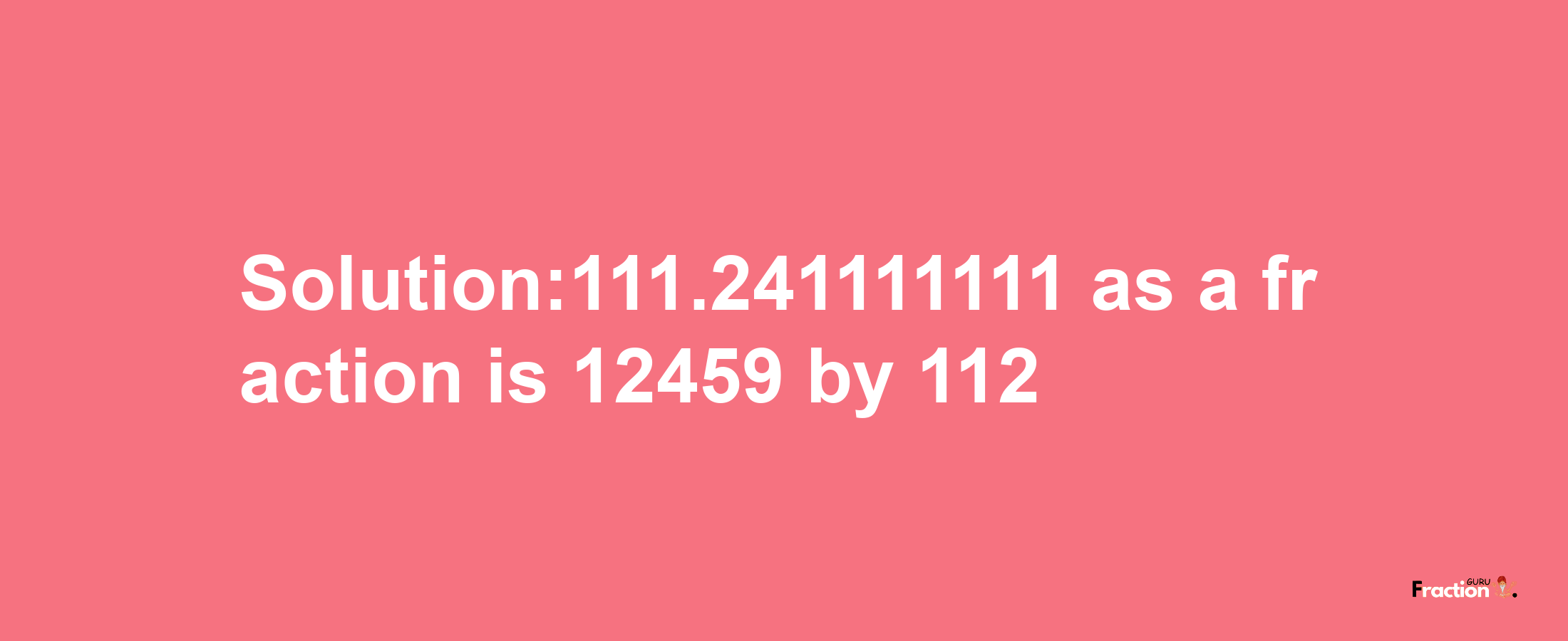 Solution:111.241111111 as a fraction is 12459/112