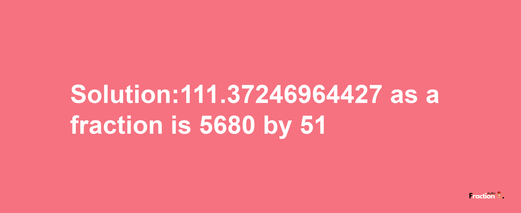 Solution:111.37246964427 as a fraction is 5680/51