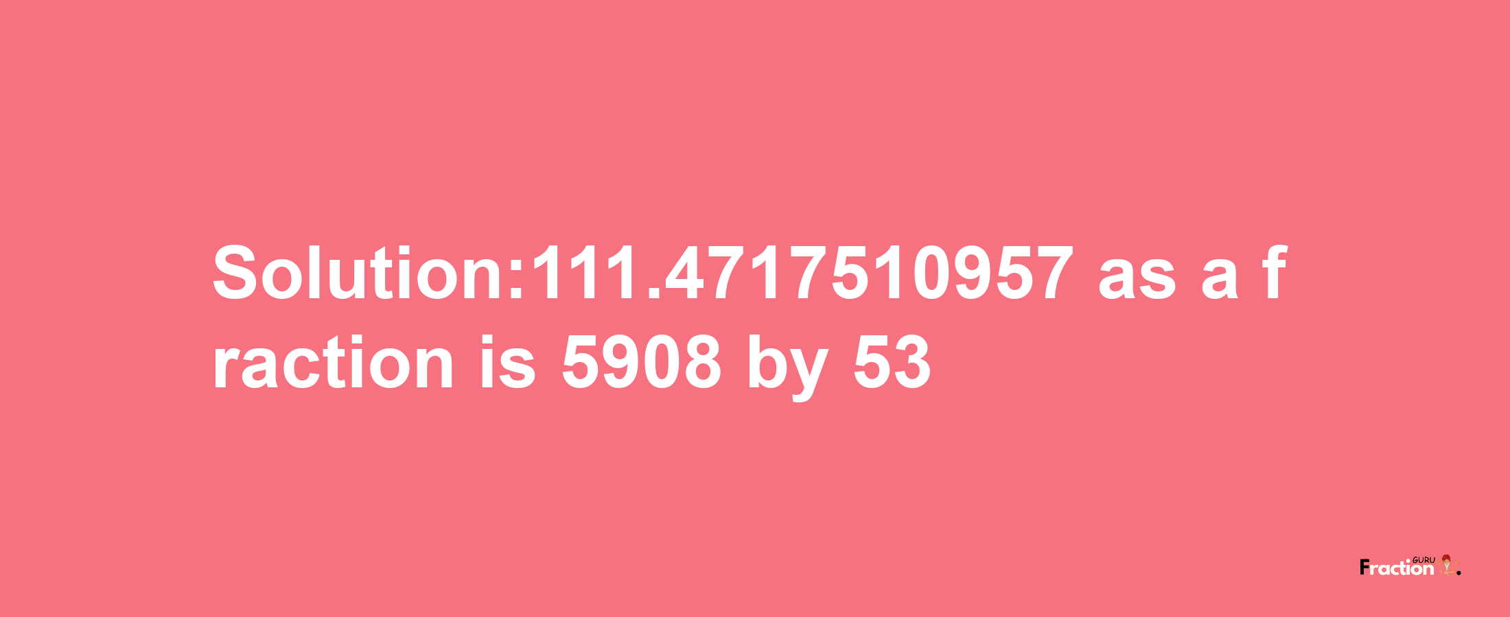 Solution:111.4717510957 as a fraction is 5908/53